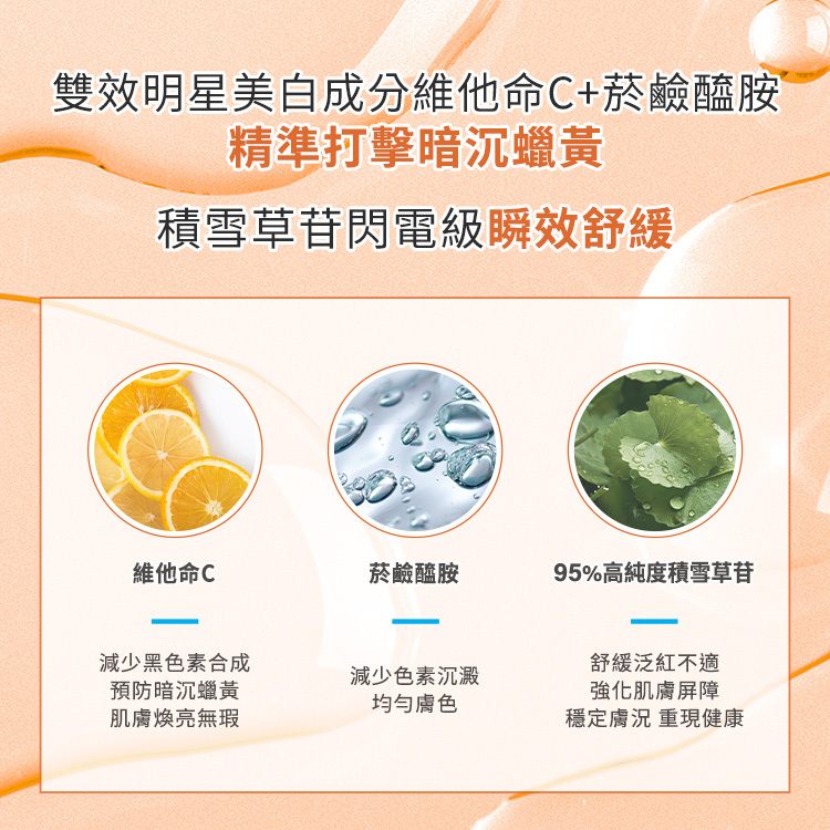 雙效明星美白成分維他命C+菸鹼醯胺精準打擊暗沉蠟黃,積雪草苷閃電級瞬效舒緩,維他命C:減少黑色素合成、預防暗沉蠟黃、肌膚煥亮無暇、菸鹼醯胺:減少色素沉澱、均勻膚色,95%高純度積雪草苷:舒緩泛紅不適、強化肌膚屏障、穩定膚況、重現健康。