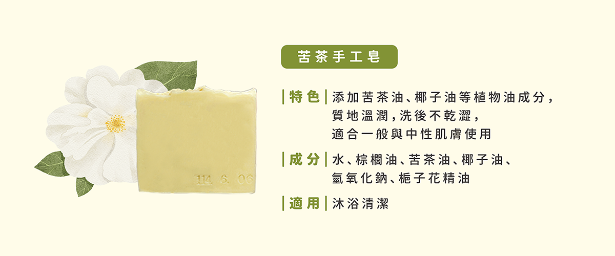 【苦茶手工皂】特色：添加有機苦茶油、椰子油等植物油成分，質地溫潤，洗後肌膚不乾澀，適合一般及中性膚質使用。成分：水、棕櫚油、苦茶油、椰子油、氫氧化鈉。適用：沐浴清潔。