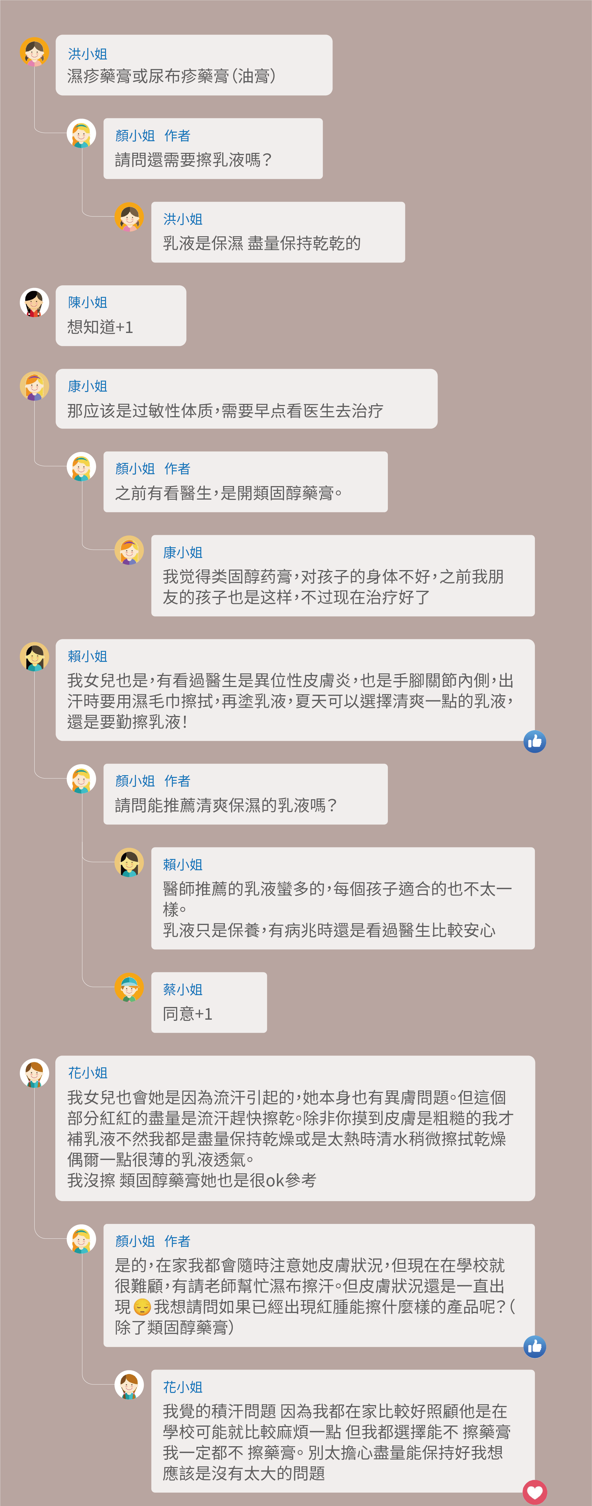 濕疹藥膏或尿布疹藥膏（油膏），請問還需要擦乳液嗎？乳液是保濕 盡量保持乾乾的，想知道+1，那应该是过敏性体质，需要早点看医生去治疗，之前有看醫生，是開類固醇藥膏。我觉得类固醇药膏，对孩子的身体不好，之前我朋友的孩子也是这样，不过现在治疗好了，我女兒也是，有看過醫生是異位性皮膚炎，也是手腳關節內側，出汗時要用濕毛巾擦拭，再塗乳液，夏天可以選擇清爽一點的乳液，還是要勤擦乳液！請問能推薦清爽保濕的乳液嗎？醫師推薦的乳液蠻多的，每個孩子適合的也不太一樣。乳液只是保養，有病兆時還是看過醫生比較安心，同意+1，我女兒也會她是因為流汗引起的，她本身也有異膚問題。但這個部分紅紅的盡量是流汗趕快擦乾。除非你摸到皮膚是粗糙的我才補乳液不然我都是盡量保持乾燥或是太熱時清水稍微擦拭乾燥偶爾一點很薄的乳液透氣。我沒擦 類固醇藥膏她也是很ok參考，是的，在家我都會隨時注意她皮膚狀況，但現在在學校就很難顧，有請老師幫忙濕布擦汗。但皮膚狀況還是一直出現 我想請問如果已經出現紅腫能擦什麼樣的產品呢？（除了類固醇藥膏），我覺的積汗問題 因為我都在家比較好照顧他是在學校可能就比較麻煩一點 但我都選擇能不 擦藥膏 我一定都不 擦藥膏。 別太擔心盡量能保持好我想應該是沒有太大的問題