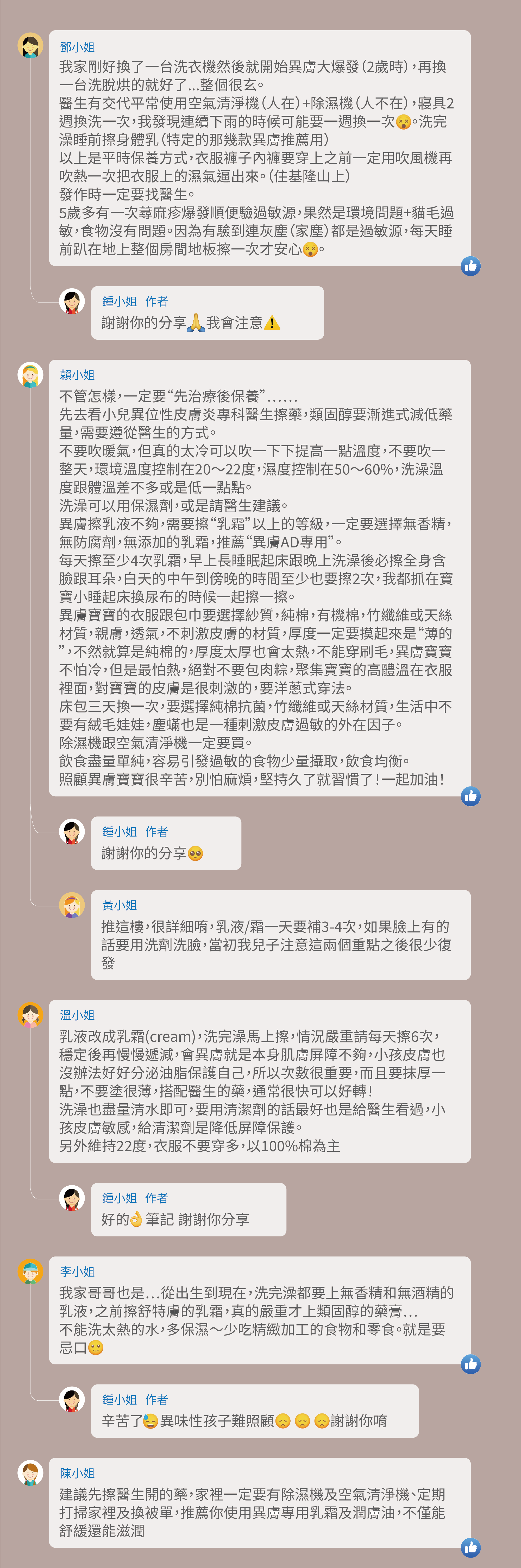 我家剛好換了一台洗衣機然後就開始異膚大爆發（2歲時），再換一台洗脫烘的就好了...整個很玄。醫生有交代平常使用空氣清淨機（人在）+除濕機（人不在），寢具2週換洗一次，我發現連續下雨的時候可能要一週換一次    。洗完澡睡前擦身體乳（特定的那幾款異膚推薦用），以上是平時保養方式，衣服褲子內褲要穿上之前一定用吹風機再吹熱一次把衣服上的濕氣逼出來。（住基隆山上），發作時一定要找醫生。5歲多有一次蕁麻疹爆發順便驗過敏源，果然是環境問題+貓毛過敏，食物沒有問題。因為有驗到連灰塵（家塵）都是過敏源，每天睡前趴在地上整個房間地板擦一次才安心。謝謝你的分享 我會注意，不管怎樣，一定要“先治療後保養”……，先去看小兒異位性皮膚炎專科醫生擦藥，類固醇要漸進式減低藥量，需要遵從醫生的方式。 不要吹暖氣，但真的太冷可以吹一下下提高一點溫度，不要吹一整天，環境溫度控制在20～22度，濕度控制在50～60%，洗澡溫度跟體溫差不多或是低一點點。洗澡可以用保濕劑，或是請醫生建議。異膚擦乳液不夠，需要擦“乳霜”以上的等級，一定要選擇無香精，無防腐劑，無添加的乳霜，推薦“異膚AD專用”。每天擦至少4次乳霜，早上長睡眠起床跟晚上洗澡後必擦全身含臉跟耳朵，白天的中午到傍晚的時間至少也要擦2次，我都抓在寶寶小睡起床換尿布的時候一起擦一擦。異膚寶寶的衣服跟包巾要選擇紗質，純棉，有機棉，竹纖維或天絲材質，親膚，透氣，不刺激皮膚的材質，厚度一定要摸起來是“薄的”，不然就算是純棉的，厚度太厚也會太熱，不能穿刷毛，異膚寶寶不怕冷，但是最怕熱，絕對不要包肉粽，聚集寶寶的高體溫在衣服裡面，對寶寶的皮膚是很刺激的，要洋蔥式穿法。床包三天換一次，要選擇純棉抗菌，竹纖維或天絲材質，生活中不要有絨毛娃娃，塵蟎也是一種刺激皮膚過敏的外在因子。 除濕機跟空氣清淨機一定要買。飲食盡量單純，容易引發過敏的食物少量攝取，飲食均衡。照顧異膚寶寶很辛苦，別怕麻煩，堅持久了就習慣了！一起加油！謝謝你的分享，推這樓，很詳細唷，乳液/霜一天要補3-4次，如果臉上有的話要用洗劑洗臉，當初我兒子注意這兩個重點之後很少復發，乳液改成乳霜(cream)，洗完澡馬上擦，情況嚴重請每天擦6次，穩定後再慢慢遞減，會異膚就是本身肌膚屏障不夠，小孩皮膚也沒辦法好好分泌油脂保護自己，所以次數很重要，而且要抹厚一點，不要塗很薄，搭配醫生的藥，通常很快可以好轉！洗澡也盡量清水即可，要用清潔劑的話最好也是給醫生看過，小孩皮膚敏感，給清潔劑是降低屏障保護。另外維持22度，衣服不要穿多，以100%棉為主，好的 筆記 謝謝你分享，我家哥哥也是⋯從出生到現在，洗完澡都要上無香精和無酒精的乳液，之前擦舒特膚的乳霜，真的嚴重才上類固醇的藥膏⋯ 不能洗太熱的水，多保濕～少吃精緻加工的食物和零食。就是要忌口，辛苦了 異味性孩子難照顧 謝謝你唷，建議先擦醫生開的藥，家裡一定要有除濕機及空氣清淨機、定期打掃家裡及換被單，推薦你使用異膚專用乳霜及潤膚油，不僅能舒緩還能滋潤
