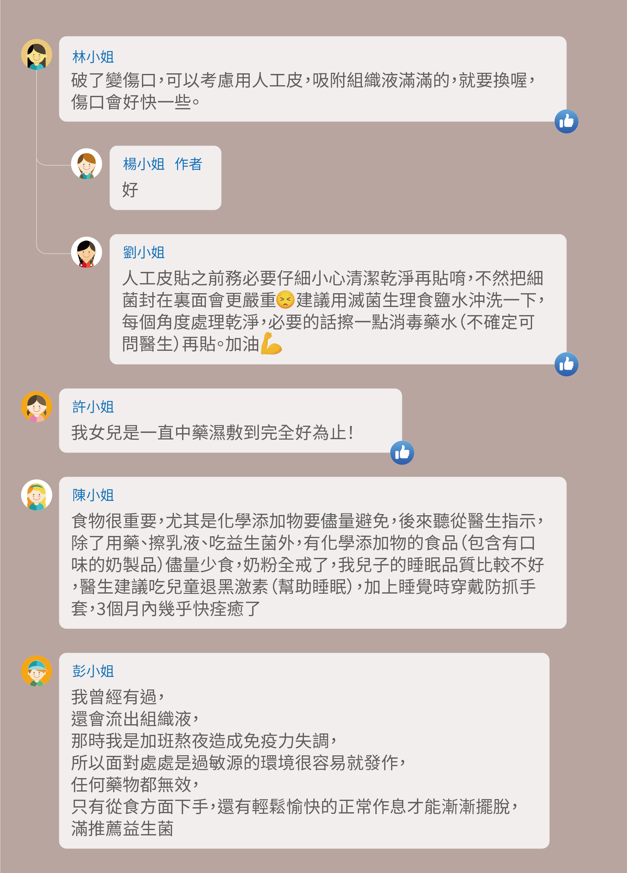 破了變傷口，可以考慮用人工皮，吸附組織液滿滿的，就要換喔，傷口會好快一些。好，人工皮貼之前務必要仔細小心清潔乾淨再貼唷，不然把細菌封在裏面會更嚴重 建議用滅菌生理食鹽水沖洗一下，每個角度處理乾淨，必要的話擦一點消毒藥水（不確定可問醫生）再貼。加油，我女兒是一直中藥濕敷到完全好為止！食物很重要，尤其是化學添加物要儘量避免，後來聽從醫生指示，除了用藥、擦乳液、吃益生菌外，有化學添加物的食品（包含有口味的奶製品）儘量少食，奶粉全戒了，我兒子的睡眠品質比較不好，醫生建議吃兒童退黑激素（幫助睡眠），加上睡覺時穿戴防抓手套，3個月內幾乎快痊癒了，我曾經有過，還會流出組織液，那時我是加班熬夜造成免疫力失調，所以面對處處是過敏源的環境很容易就發作，任何藥物都無效，只有從食方面下手，還有輕鬆愉快的正常作息才能漸漸擺脫，滿推薦益生菌
