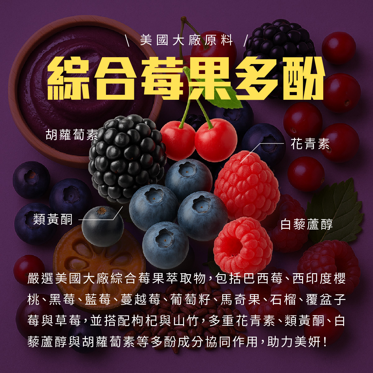 選用美國大廠原料綜合莓果多酚,精心調配超過10種莓果,包括巴西莓、西印度櫻桃、黑莓、藍莓、蔓越莓、葡萄籽、馬奇果、石榴、覆盆子莓與草莓,並搭配枸杞與山竹。多重花青素、類黃酮、白藜蘆醇與胡蘿蔔素等多酚成分協同作用,助力美妍