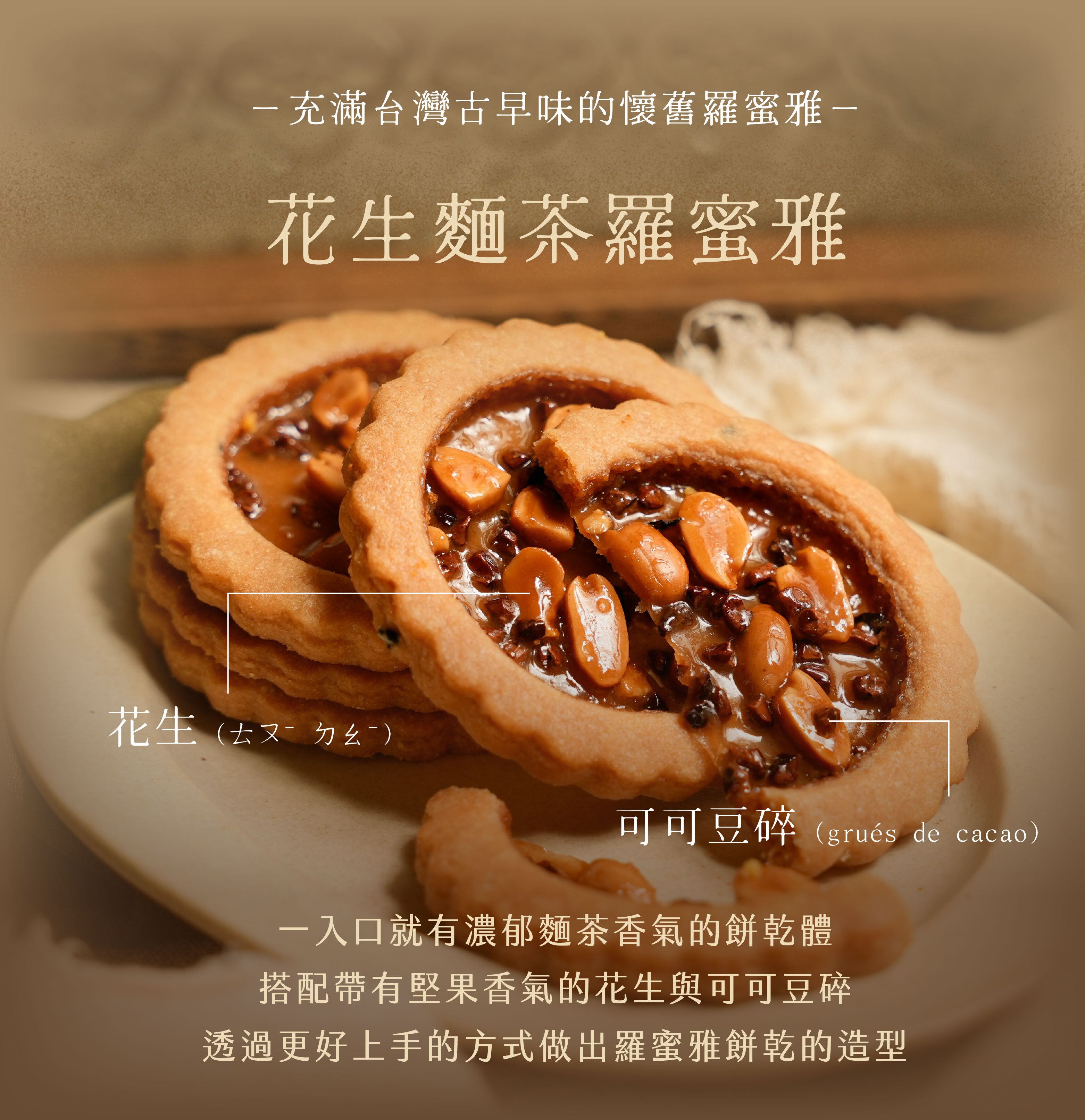 “花生麵茶羅蜜雅｜花生Ｘ鹿港麵茶Ｘ可可豆碎：—揉合了台灣古早味的懷舊羅蜜雅—一入口就有濃郁麵茶香氣的餅乾體，搭配帶有堅果香氣的花生與可可豆碎，透過更好上手的方式做出羅蜜雅餅乾的造型”