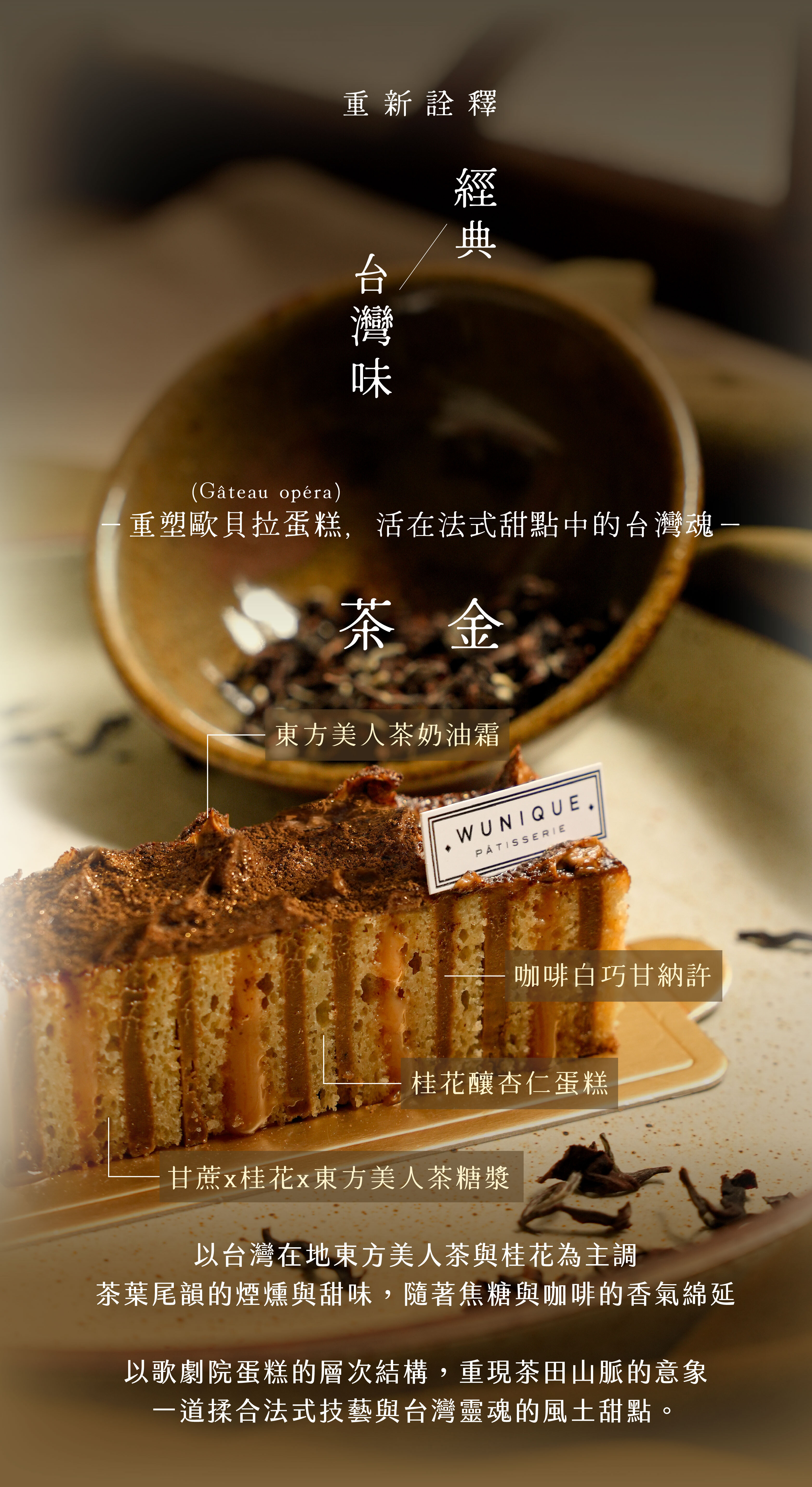 “重新詮釋經典台灣味：茶金｜桂花Ｘ甘蔗Ｘ東方美人茶Ｘ咖啡—重塑歐貝拉蛋糕，活在法式甜點中的台灣魂—以台灣在地東方美人茶與桂花為主調，咖啡與焦糖提升尾韻的香氣，藉此襯托茶葉的煙燻與甜味，再以山脈造型呈現茶田意象”