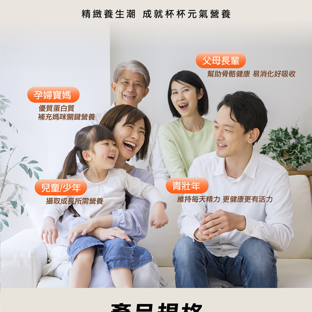 【全食物營養 細膩好吸收】精緻養生潮,成就杯杯元氣營養。孕婦寶媽:優質蛋白質,補充媽咪營養關鍵。父母長輩:幫助骨骼健康,易消化好吸收。兒童/少年:攝取成長所需營養。青壯年:維持每天精力,更健康更有活力。