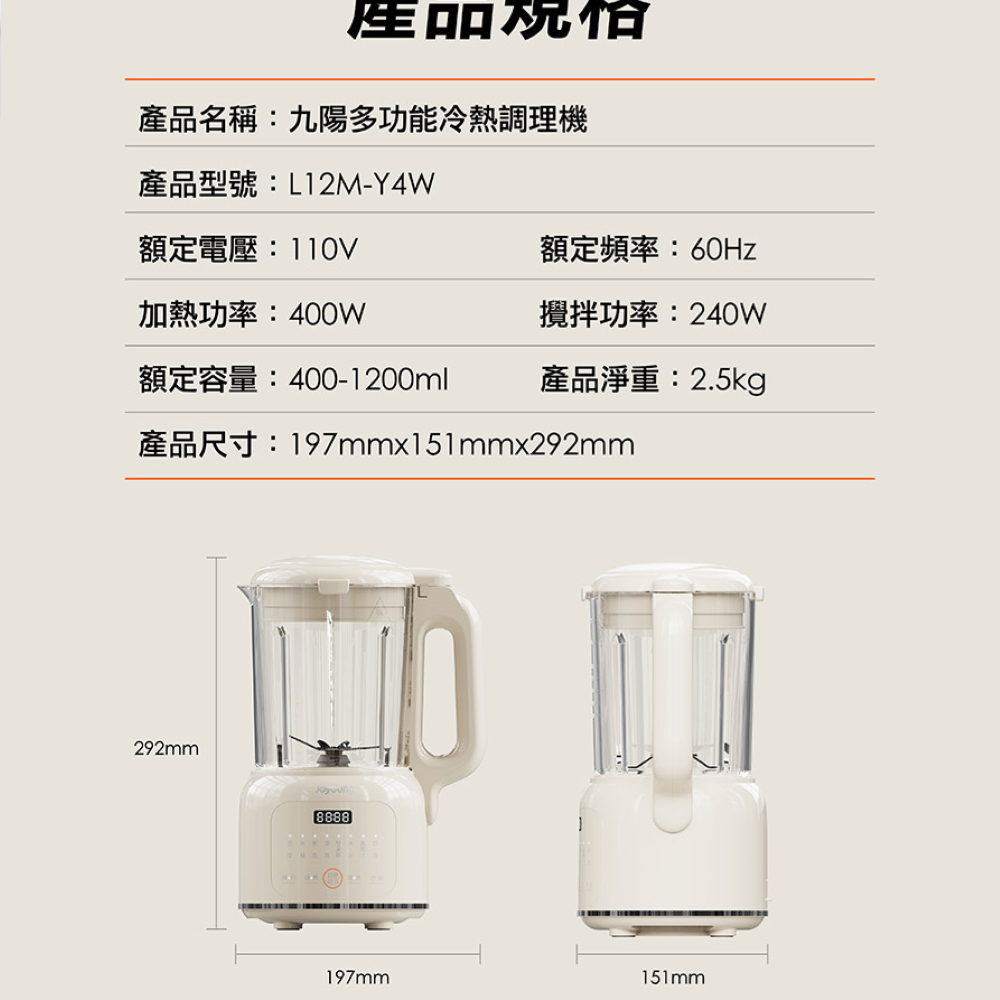 產品規格：九陽 多功能冷熱調理機、產品型號：L12M‑Y4W、額定電壓：110V、額定頻率：60Hz、加熱功率：400W、攪拌功率：240W、額定容量：400-1200ml、產品淨重：2.5kg、產品尺寸：197mm × 151mm × 292mm