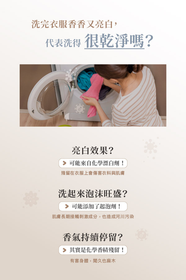 洗完衣服香香又亮白,代表洗得很乾淨嗎? 亮白效果? ➡ 可能來自化學漂白劑! 殘留在衣服上會傷害衣料與肌膚 洗起來泡沫旺盛? ➡ 可能添加了起泡劑! 肌膚長期接觸刺激成分,也造成河川污染 香氣持續停留? ➡ 其實是化學香精殘留! 有害身體,聞久也麻木