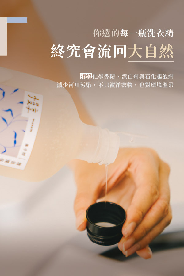 你選的每一瓶洗衣精,終究會流回大自然 拒絕化學香精、漂白劑與化起泡劑 減少河川污染,不只潔淨衣物,也對環境溫柔