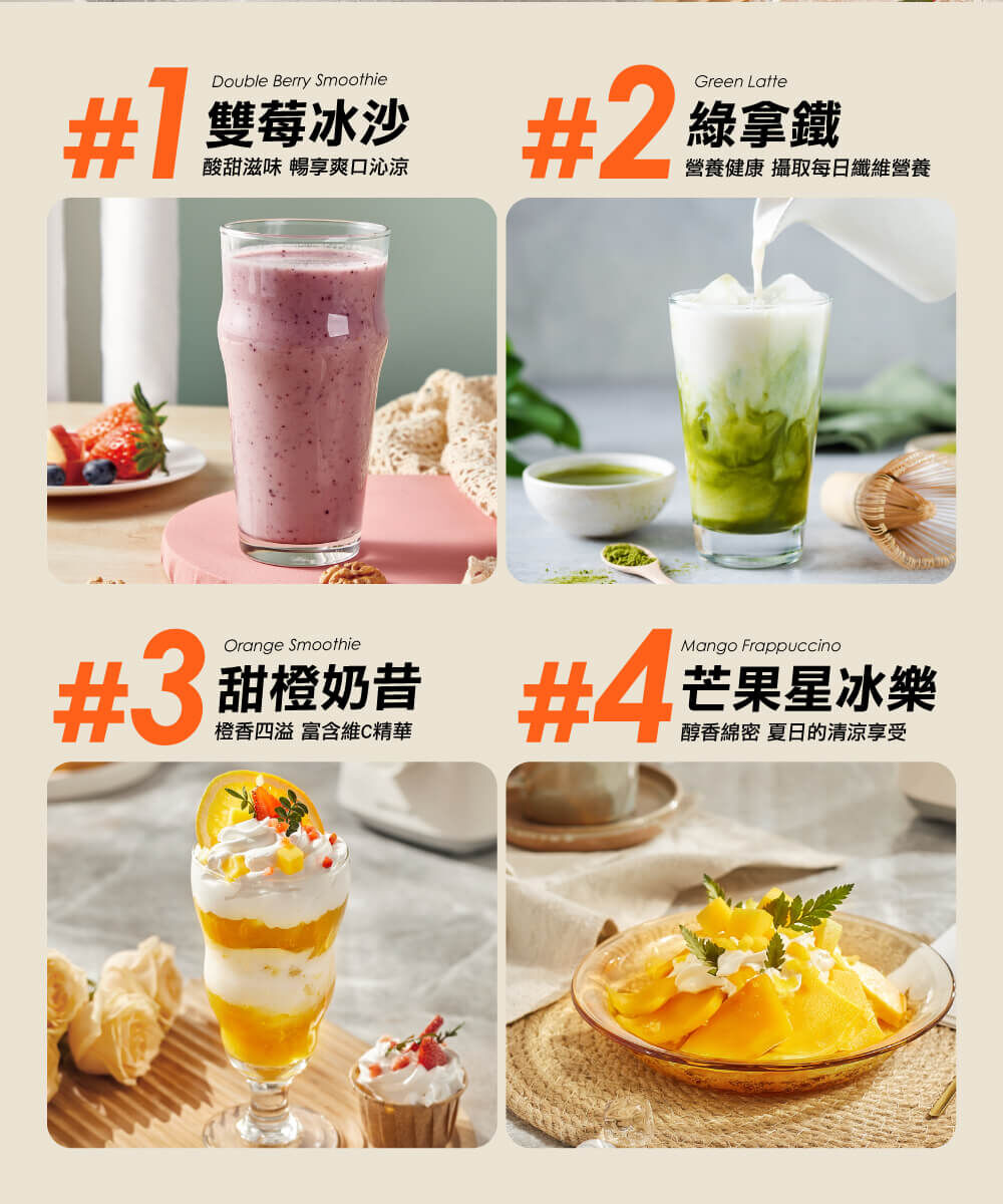 飲品參考：#1雙莓冰沙：酸甜滋味，暢享爽口清涼 #2綠拿鐵：營養健康，攝取每日纖維營養 #3甜橙奶昔：橙香四溢，富含維C精華 #4芒果星冰樂：醇香綿密，夏日的清涼享受