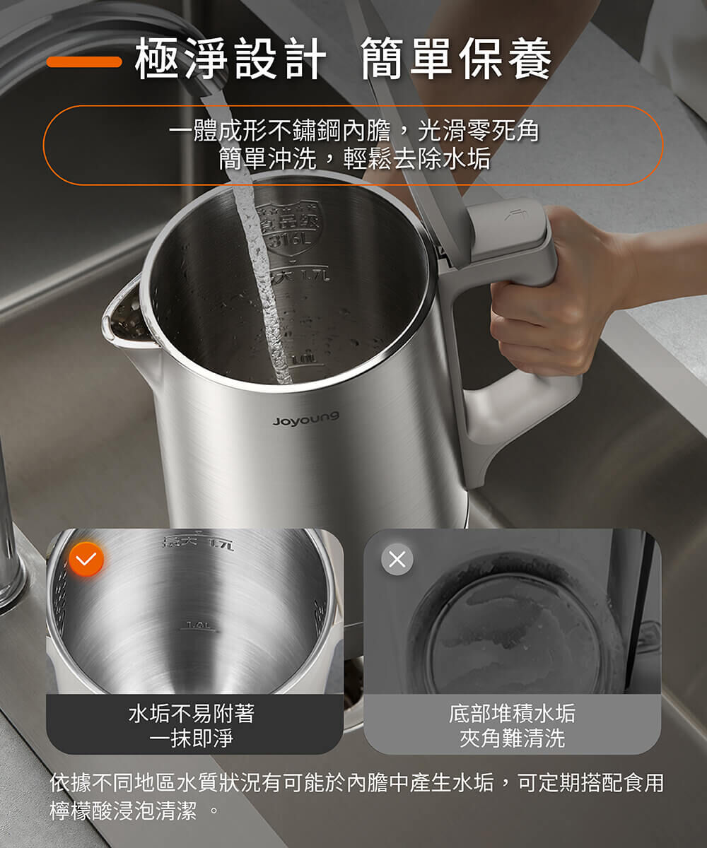 【極淨設計 簡單保養】一體成形不銹鋼內膽,光滑零死角,簡單沖洗,輕鬆去除水垢。水垢不易附著,一抹即淨。※依據不同地區水質狀況有可能於內膽中產生水垢,可定期搭配食用檸檬酸浸泡清潔。