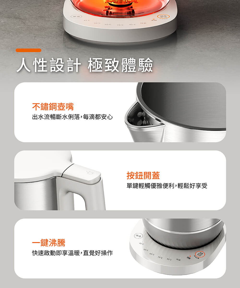 【人性設計 極致體驗】不鏽鋼壺嘴:出水流暢斷水俐落,每滴都安心。按鈕開蓋:單鍵輕觸優雅便利,輕鬆好享受。一鍵沸騰:快速啟動即享溫暖,直覺好操作。