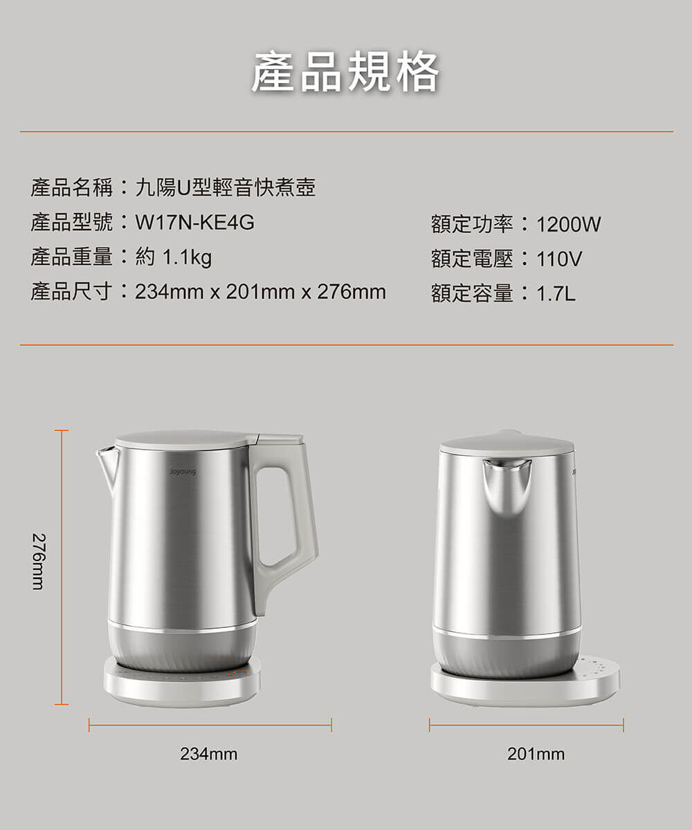 【產品規格】產品名稱:九陽U型輕音快煮壺、產品型號:W17N-KE4G、產品重量:約1.1kg、產品尺寸:234mm × 201mm × 276mm、額定功率:1200W、額定電壓:110V、額定容量:1.7L