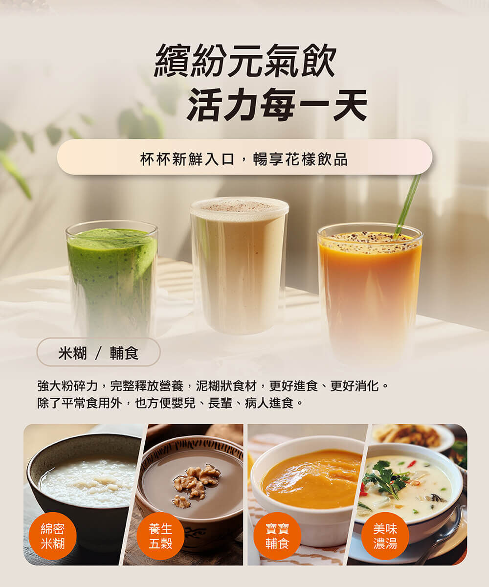 【繽紛元氣飲 活力每一天】杯杯新鮮入口，暢享花樣飲品。．米糊/輔食：強大粉碎力，完整釋放營養，泥糊狀食材，更好進食、更好消化。除了平常食用外，也方便嬰兒、長輩、病人進食。（例：綿密米糊、養生五穀、寶寶輔食、美味濃湯)