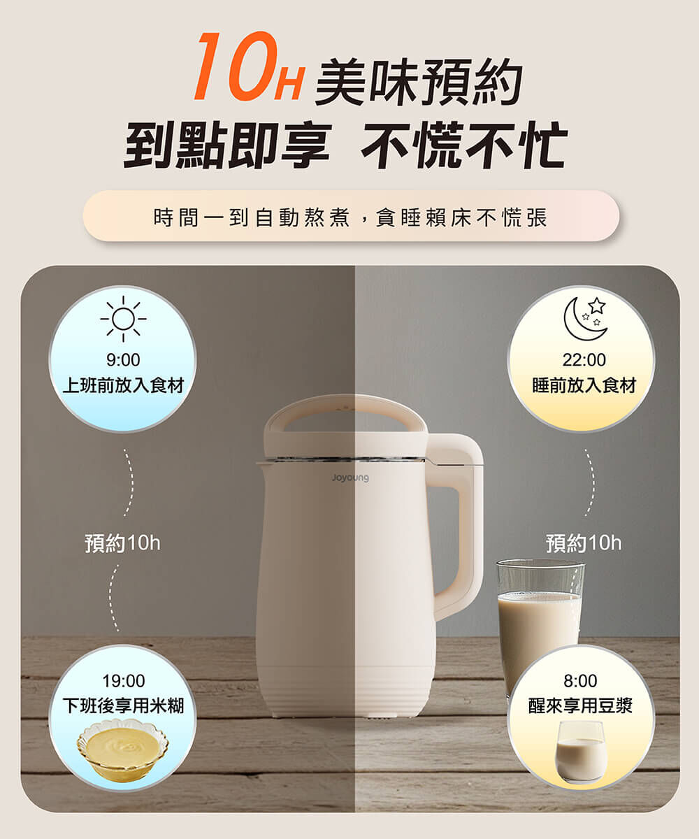 【10H美味預約 到點即享 不慌不忙】時間一到自動熬煮，貪睡賴床不慌張。例：9:00上班前放入食材，預約10h，19:00下班後享用米糊；22:00睡前放入食材，預約10h，8:00醒來享用豆漿