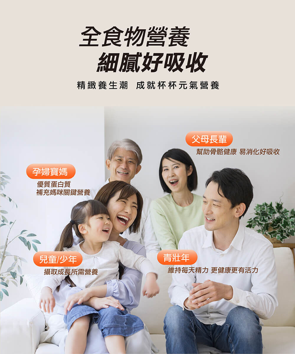 【全食物營養 細膩好吸收】精緻養生潮，成就杯杯元氣營養。孕婦寶媽：優質蛋白質，補充媽咪營養關鍵。父母長輩：幫助骨骼健康，易消化好吸收。兒童/少年：攝取成長所需營養。青壯年：維持每天精力，更健康更有活力。