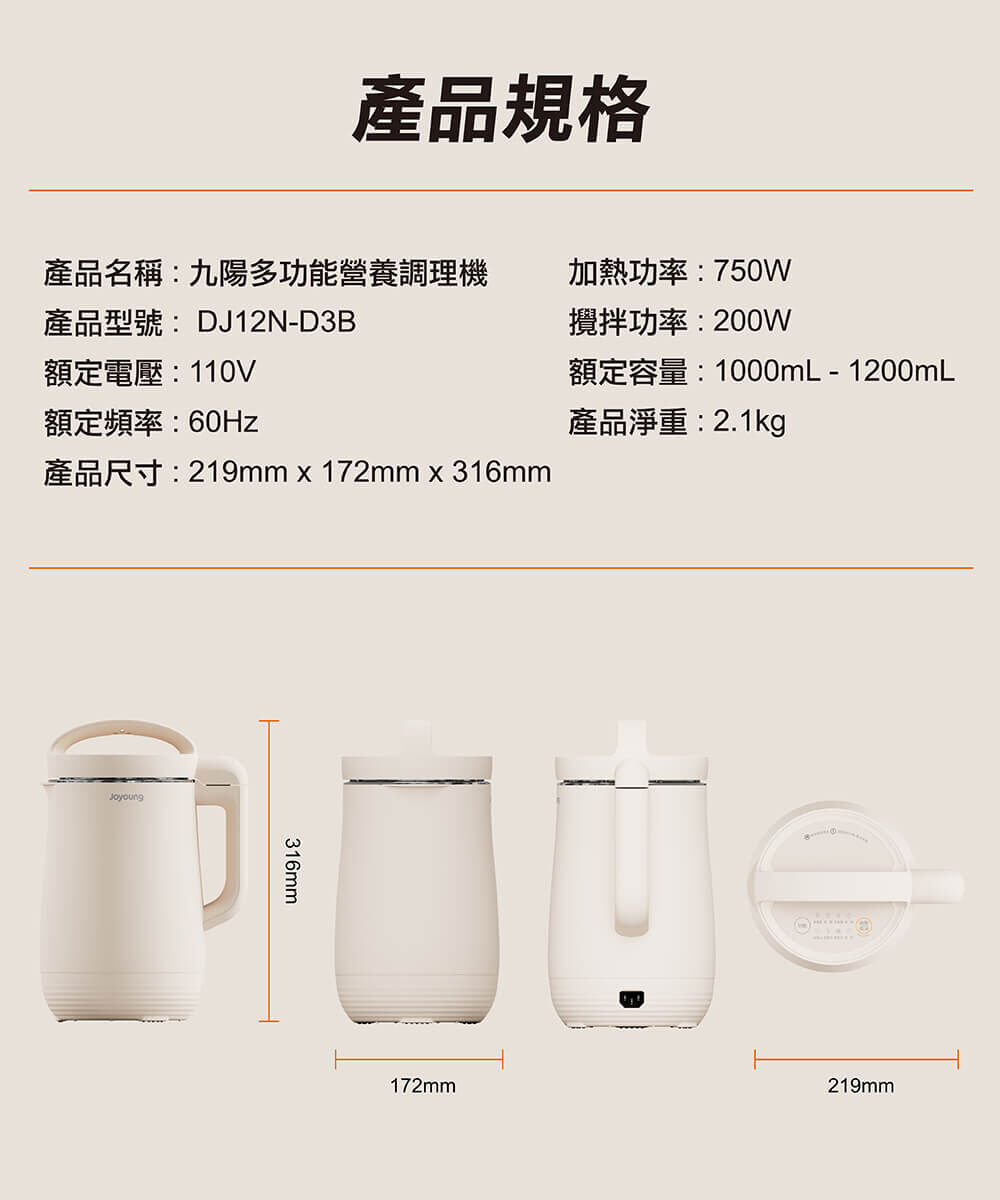 【產品規格】產品名稱：九陽經典多功能營養調理機、產品型號：DJ12N-D3B、額定電壓：110V、額定頻率：60Hz、加熱功率：750W、攪拌功率：200W、額定容量：1000ml - 1200ml、產品淨重：2.1kg、產品尺寸：219mm × 172mm × 316mm