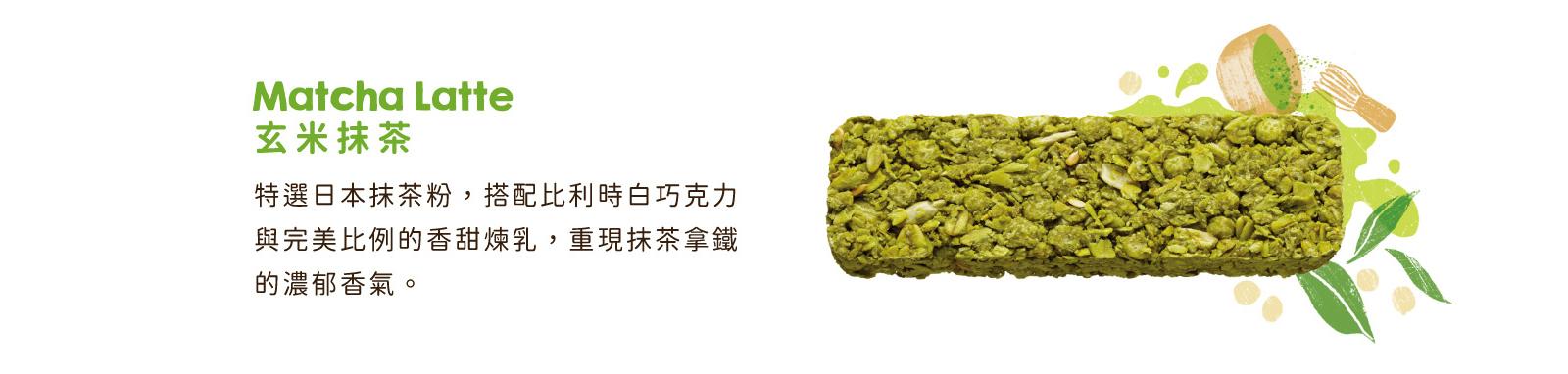 玄米抹茶｜特選日本抹茶粉，搭配比利時白巧克力與香甜煉乳，重現抹茶拿鐵的濃郁香氣