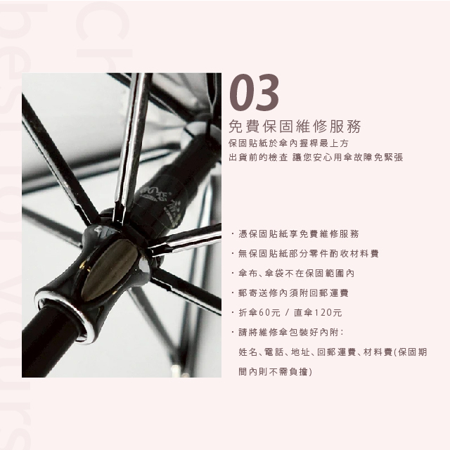 免費保固維修服務。保固貼紙於傘內握桿最上方，出貨前的檢查，讓您安心用傘故障免緊張。憑保固貼紙享免費維修服務，無保固貼紙部分零件酌收材料費，傘布、傘袋不在保固範圍內，郵寄送修內須附回郵運費，折傘60元 / 直傘120元，請將維修傘包裝好內附：姓名、電話、地址、回郵運費、材料費(保固期間內則不需負擔)