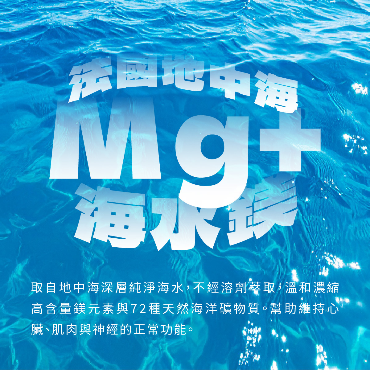 取自法國地中海深層純淨海水，不經溶劑萃取，溫和濃縮高含量鎂元素與72種天然海洋礦物質。幫助維持心臟、肌肉與神經的正常功能。