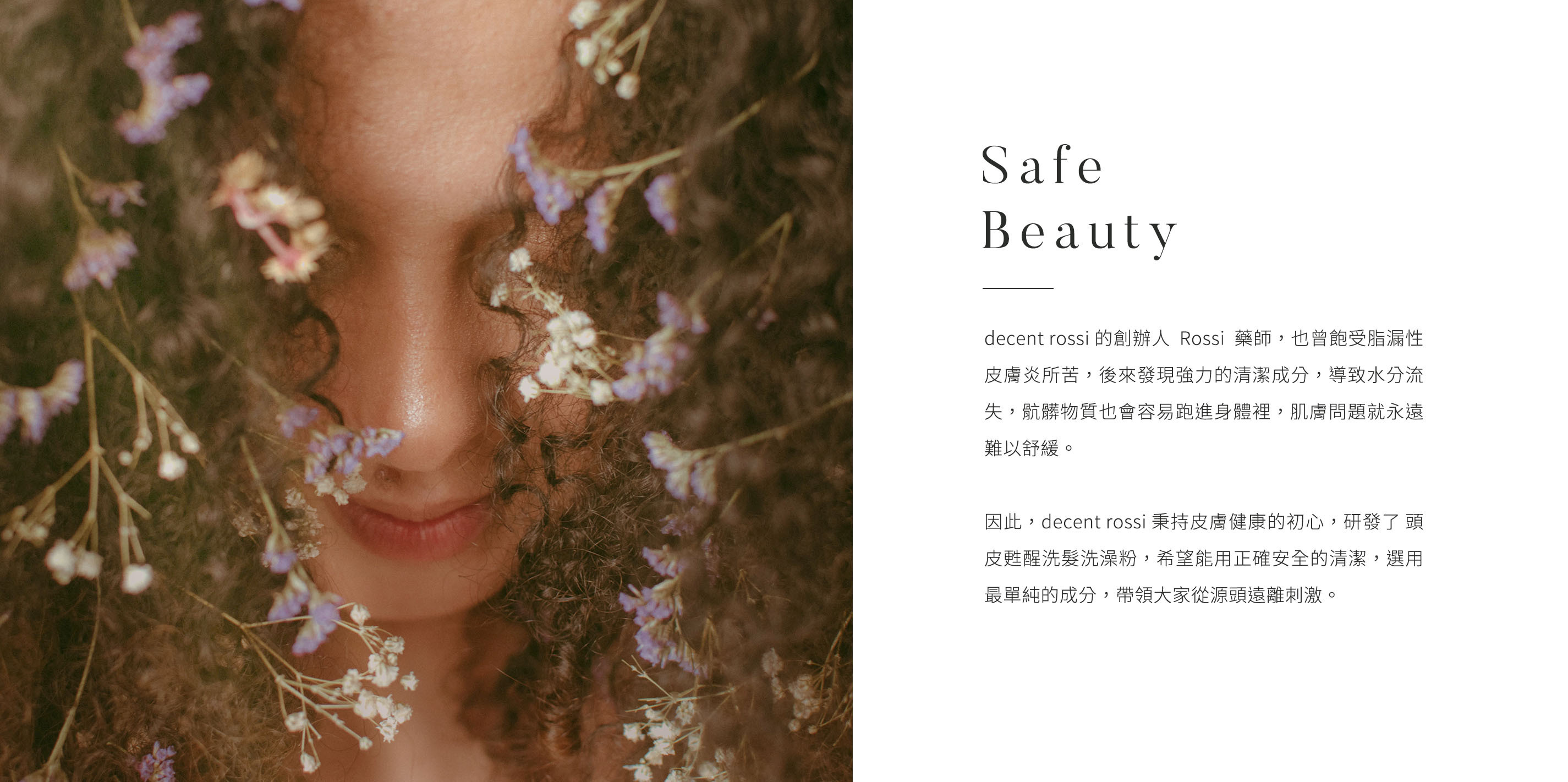 品牌理念 Safe and Beauty.decent rossi 的創辦人Rossi藥師，也曾飽受脂漏性皮膚炎所苦，後來發現強力的清潔成分，導致水分流失，骯髒物質也會容易跑進身體裡，肌膚問題就永遠難以舒緩。因此，decent rossi 秉持皮膚健康的初心，研發了 頭皮甦醒洗髮洗澡粉，希望能用正確安全的清潔，選用最單純的成分，帶領大家從源頭遠離刺激。