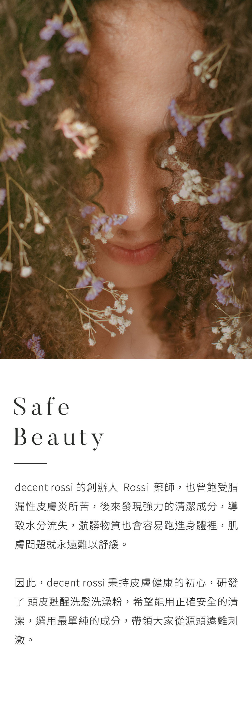 品牌理念 Safe and Beauty.decent rossi 的創辦人Rossi藥師，也曾飽受脂漏性皮膚炎所苦，後來發現強力的清潔成分，導致水分流失，骯髒物質也會容易跑進身體裡，肌膚問題就永遠難以舒緩。因此，decent rossi 秉持皮膚健康的初心，研發了 頭皮甦醒洗髮洗澡粉，希望能用正確安全的清潔，選用最單純的成分，帶領大家從源頭遠離刺激。