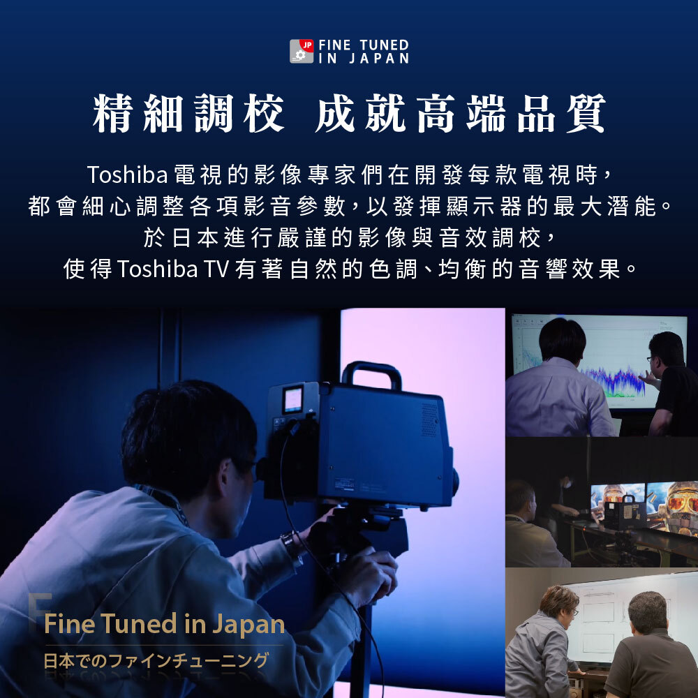 精細調校 成就高端品質|Toshiba電視的影像專家們在開發每款電視時,都會細心調整各項影像參數,以發揮顯示器的最大潛能。於日本進行嚴謹的影像與音效調校,使得Toshiba TV有著自然的色調、均勻的音響效果。
