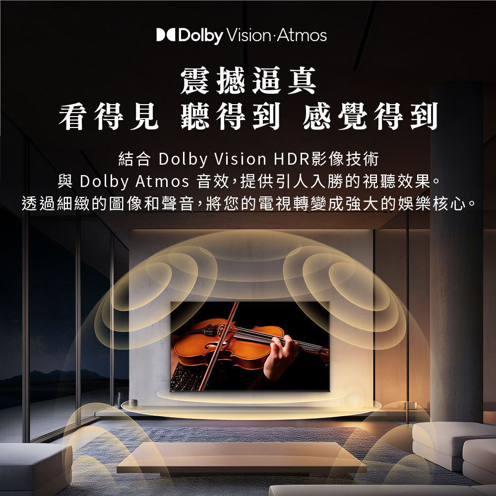 震撼逼真 看得見 聽得到 感覺得到|結合Dolby Vision HDR影像技術與Dolby Atmos音效,提供引人入勝的視聽效果。透過細緻的圖像和聲音,將您的電視轉變成強大的娛樂核心。