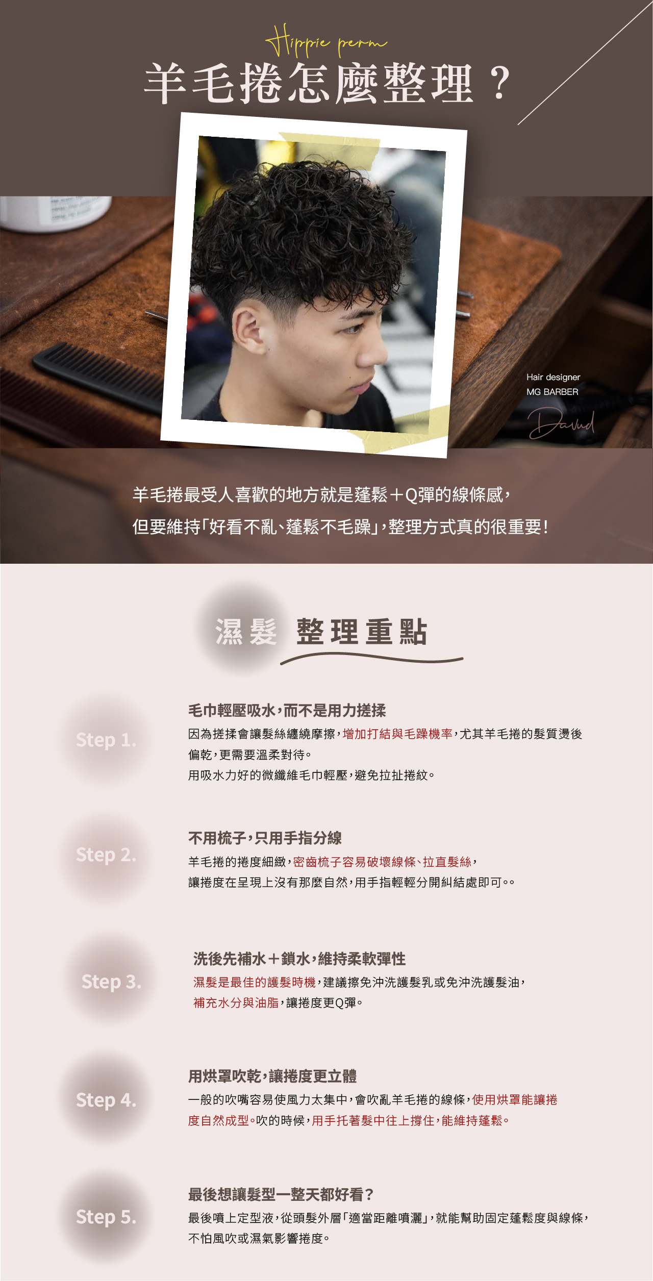 羊毛捲最受人喜歡的地方就是蓬鬆＋Q彈的線條感， 但要維持「好看不亂、蓬鬆不毛躁」，整理方式真的很重要！  ❖ 濕髮整理重點 ❖  Step 1.毛巾輕壓吸水，而不是用力搓揉 因為搓揉會讓髮絲纏繞摩擦，增加打結與毛躁機率，尤其羊毛捲的髮質燙後偏乾，更需要溫柔對待。用吸水力好的微纖維毛巾輕壓，避免拉扯捲紋。  Step 2.不用梳子，只用手指分線 羊毛捲的捲度細緻，密齒梳子容易破壞線條、拉直髮絲，讓捲度在呈現上沒有那麼自然，用手指輕輕分開糾結處即可。。  Step 3.洗後先補水＋鎖水，維持柔軟彈性 濕髮是最佳的護髮時機，建議擦免沖洗護髮乳或免沖洗護髮油，補充水分與油脂，讓捲度更Q彈。  Step 4.用烘罩吹乾，讓捲度更立體 一般的吹嘴容易使風力太集中，會吹亂羊毛捲的線條，使用烘罩能讓捲度自然成型。吹的時候，用手托著髮中往上撐住，能維持蓬鬆。  Step 5.最後想讓髮型一整天都好看？ 最後噴上定型液，從頭髮外層「適當距離噴灑」，就能幫助固定蓬鬆度與線條，不怕風吹或濕氣影響捲度。  ❖ 乾髮整理重點 ❖  Step 1.早上壓扁的捲度，使用造型噴霧就頭髮回彈 羊毛捲睡醒容易扁塌，可以先噴一點「海鹽噴霧」或「澎澎水」，再用手搓揉，讓頭髮回復彈力。  Step 2.燙完羊毛捲髮尾容易有毛躁感，出門前補一點護髮油 燙後髮尾比較乾，抹少量護髮油改善髮尾毛躁感，記住要選擇較輕盈的髮油，避免壓塌蓬鬆感。  Step 3.想讓羊毛捲的線條更立體？ 造型慕斯是最佳選擇！先將慕斯擠在手心，均勻搓開成細緻的泡沫，再用「輕拍＋往上托」的方式抹上頭髮，讓捲度往上集中更有彈力。 最後，用手指在需要加強的區域做定點輕捏動作，直到白色的慕斯完全被吸收，看起來自然又蓬鬆。  Step 4.最後想讓髮型一整天都好看？ 最後噴上定型液，從頭髮外層「適當距離噴灑」，就能幫助固定蓬鬆度與線條，不怕風吹或濕氣影響捲度。