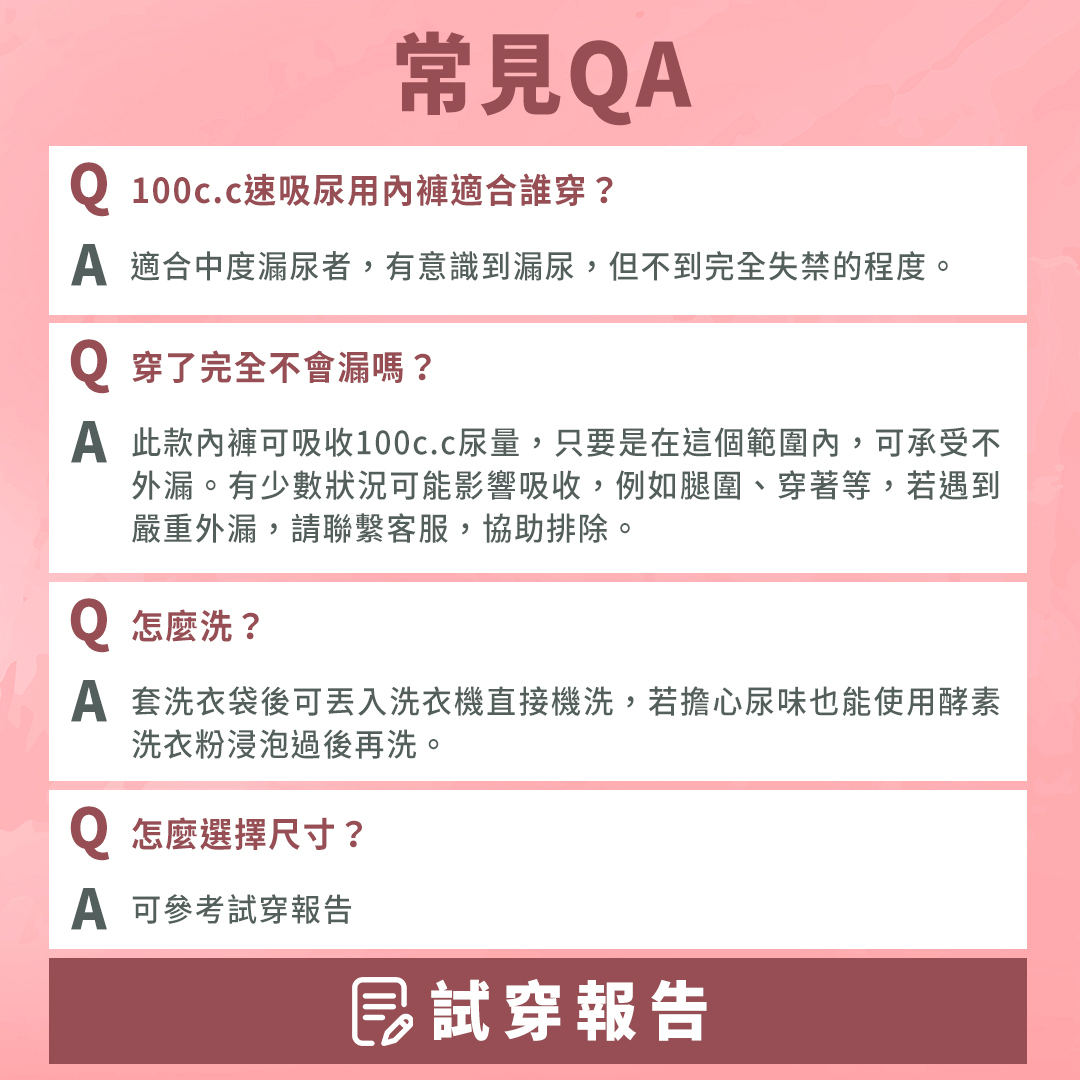 產品QA問答：100c.c速吸尿用內褲適合中度漏尿者，有意識到漏尿，但不完全到失禁的程度。此款內褲可吸收100c.c的尿量，這個範圍內的接可承受不外漏。