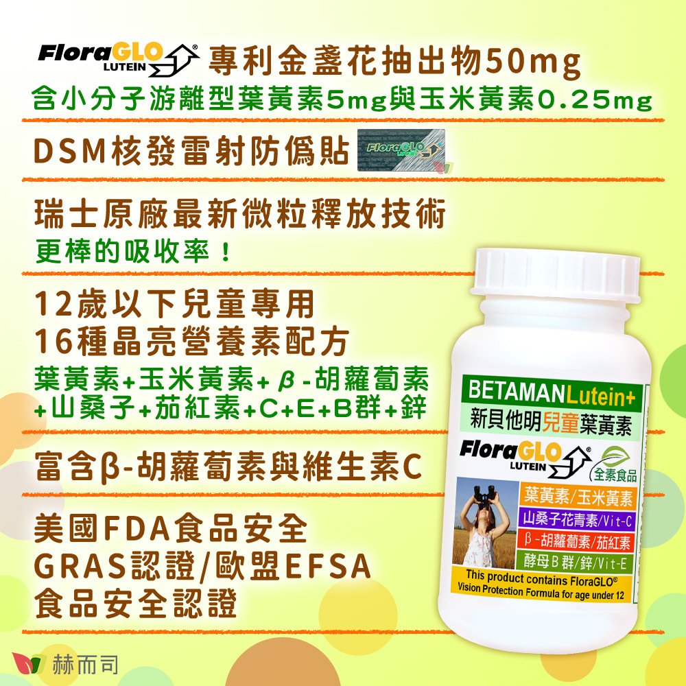 兒童葉黃素維他命推薦 赫而司【新貝他明】兒童葉黃素維他命 美國最多醫師推薦的葉黃素！FloraGLO®Lutein專利金盞花抽出物50mg：含小分子游離型葉黃素5mg與玉米黃素0.25mg。請認明DSM原廠核發之雷射防偽貼。瑞士原廠最新微粒釋放技術：更棒的葉黃素吸收率！採用12歲以下兒童專用16種晶亮營養素配方：葉黃素+玉米黃素+β-胡蘿蔔素+山桑子+茄紅素+C+E+B群+鋅。富含β-胡蘿蔔素與維生素C。獲得美國FDA食品安全GRAS認證、歐盟EFSA食品安全認證。