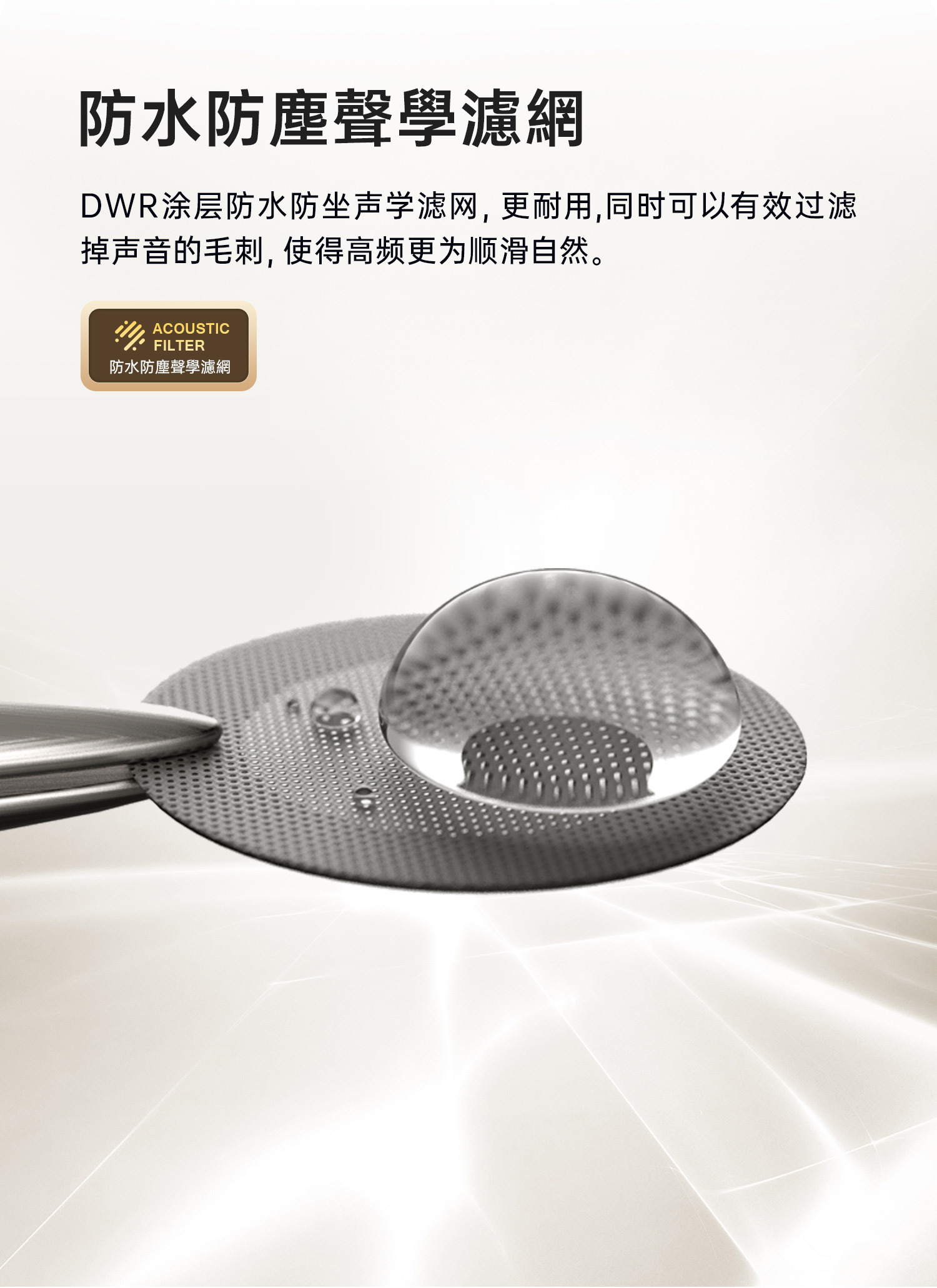 DWR塗層防水防坐聲學濾網,更耐用,同時可以有效過濾掉聲音的毛刺,實現更高的順滑自然。