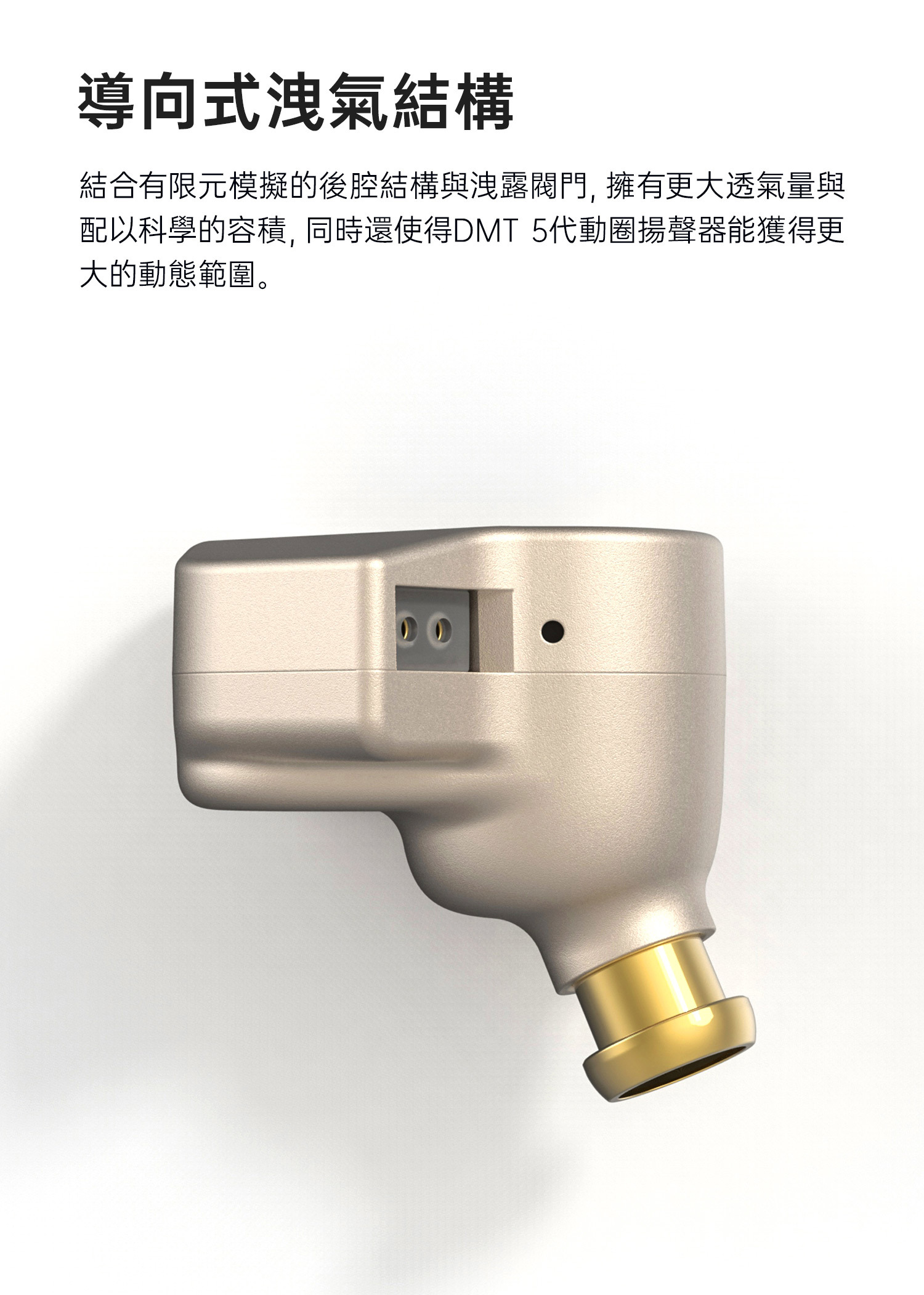 FISSION 使用導向式洩氣結構,結合有限元模擬的後腔結構與洩露閥門,擁有更大透氣量與配以科學的容積,同時還使得DMT 5代動圈揚聲器能獲得更大的動態範圍。