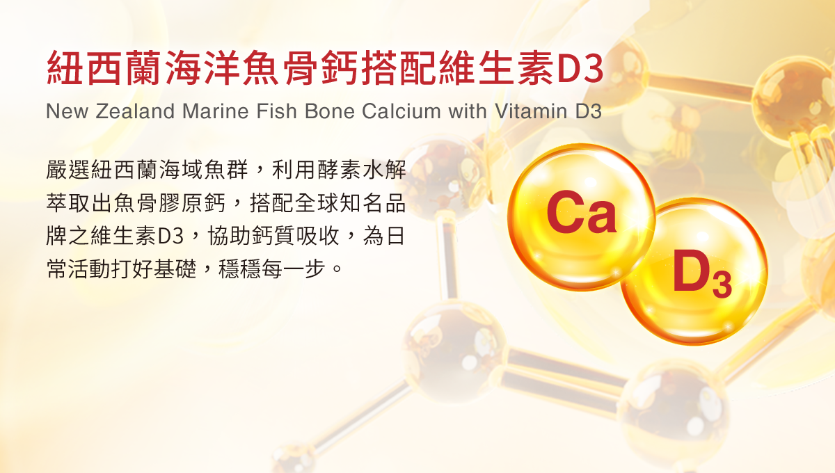 紐西蘭海洋魚骨鈣搭配維生素D3，嚴選紐西蘭海域魚群，利用酵素水解萃取出魚骨膠原鈣，搭配全球知名品牌之維生素D3，協助鈣質吸收，為日常活動打好基礎，穩穩每一步。