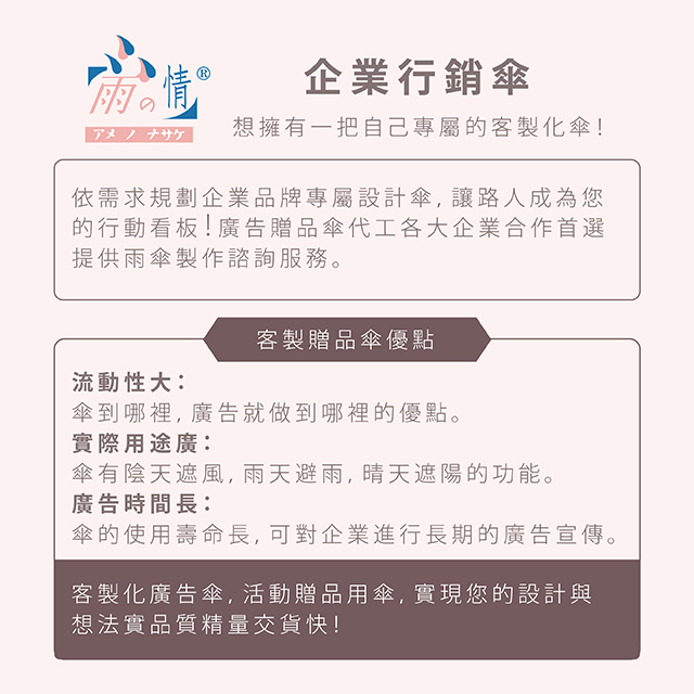 依需求規劃企業品牌專屬設計傘，讓路人成為您的行動看板！企業行銷傘【想擁有一把自己專屬的客製化傘！】廣告贈品傘代工各大企業合作首選，提供雨傘製作諮詢服務。客製贈品傘優點：流動性大：傘到哪裡，廣告就做到哪裡的優點。實際用途廣：傘有陰天遮風，雨天避雨，晴天遮陽的功能。廣告時間長：傘的使用壽命長，可對企業進行長期的廣告宣傳。客製化廣告傘，活動贈品用傘，實現您的設計與想法，實品質精量交貨快！