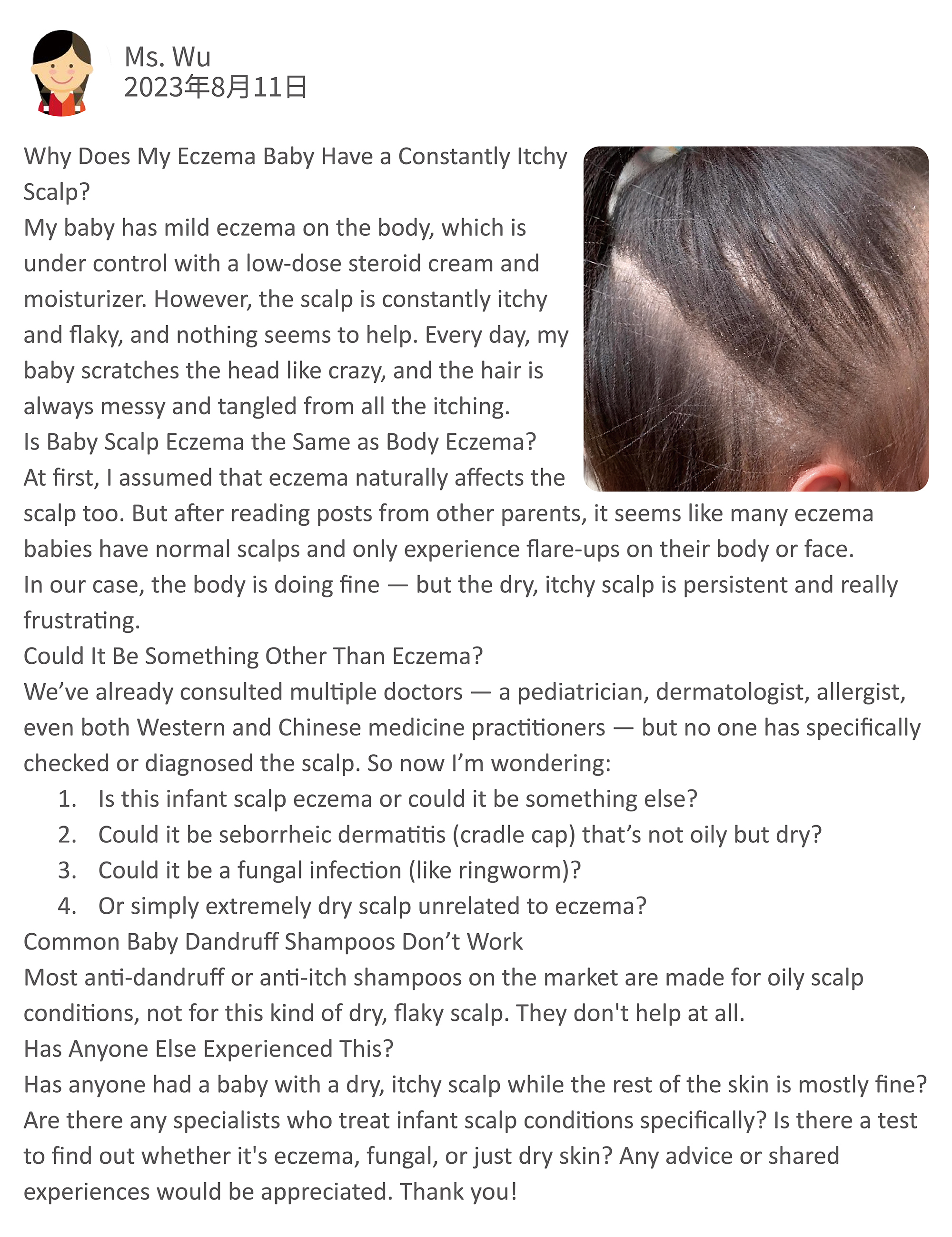 Why Does My Eczema Baby Have a Constantly Itchy Scalp? My baby has mild eczema on the body, which is under control with a low-dose steroid cream and moisturizer. However, the scalp is constantly itchy and flaky, and nothing seems to help. Every day, my baby scratches the head like crazy, and the hair is always messy and tangled from all the itching.  Is Baby Scalp Eczema the Same as Body Eczema? At first, I assumed that eczema naturally affects the scalp too. But after reading posts from other parents, it seems like many eczema babies have normal scalps and only experience flare-ups on their body or face. In our case, the body is doing fine — but the dry, itchy scalp is persistent and really frustrating.  Could It Be Something Other Than Eczema? We’ve already consulted multiple doctors — a pediatrician, dermatologist, allergist, even both Western and Chinese medicine practitioners — but no one has specifically checked or diagnosed the scalp.  So now I’m wondering:  Is this infant scalp eczema or could it be something else?  Could it be seborrheic dermatitis (cradle cap) that’s not oily but dry?  Could it be a fungal infection (like ringworm)?  Or simply extremely dry scalp unrelated to eczema?  Common Baby Dandruff Shampoos Don’t Work Most anti-dandruff or anti-itch shampoos on the market are made for oily scalp conditions, not for this kind of dry, flaky scalp. They don't help at all.  Has Anyone Else Experienced This? Has anyone had a baby with a dry, itchy scalp while the rest of the skin is mostly fine? Are there any specialists who treat infant scalp conditions specifically? Is there a test to find out whether it's eczema, fungal, or just dry skin?  Any advice or shared experiences would be appreciated. Thank you!