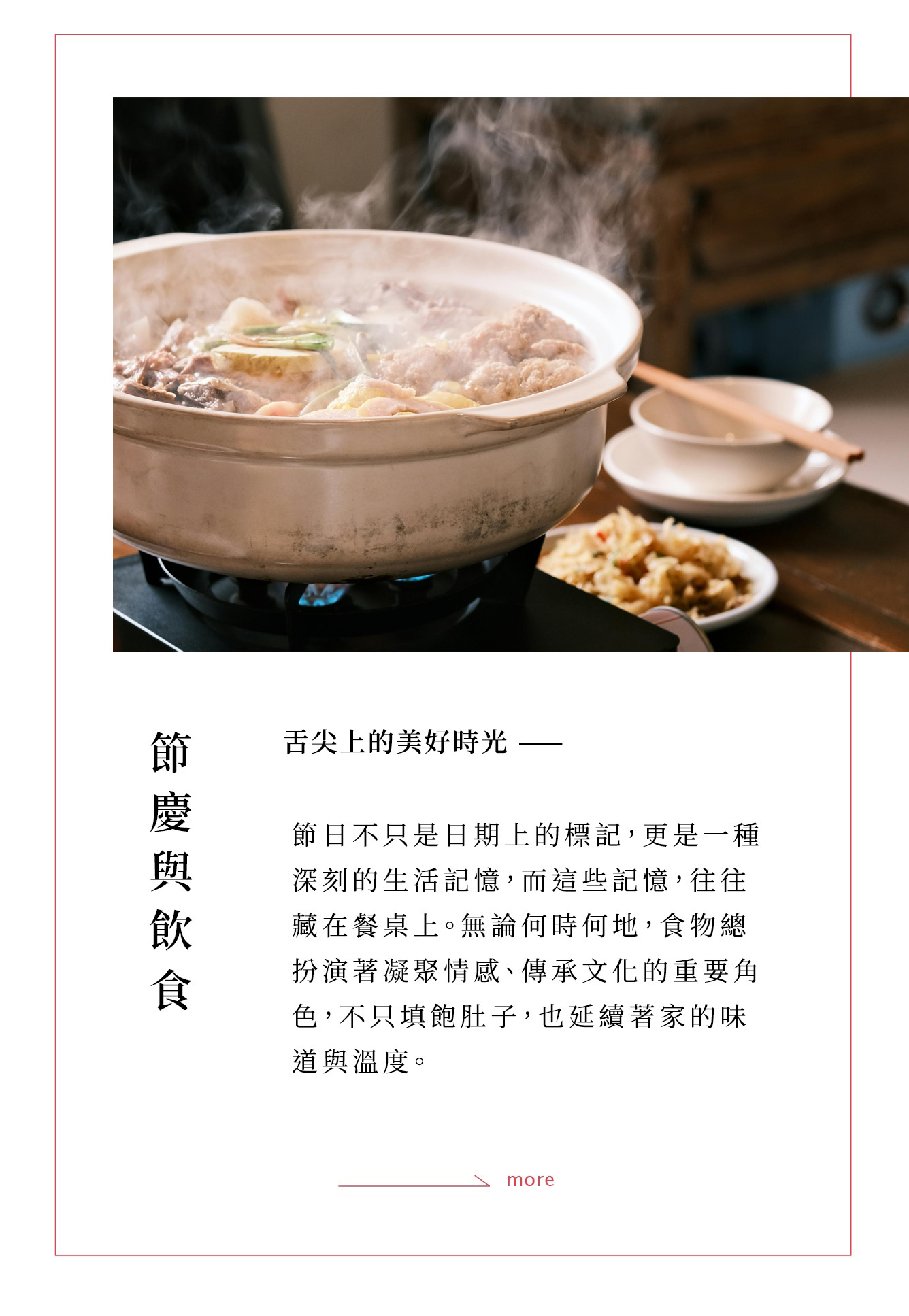 節日不只是日期上的標記，更是一種深刻的生活記憶，而這些記憶，往往藏在餐桌上。無論是中秋的團圓、冬至的溫暖、農曆新年的喜氣，食物扮演著凝聚情感、傳承文化的重要角色。透過一碗熱騰騰的麵、一鍋滾燙的湯、一道道佳餚，不只填飽肚子，也延續著家的味道與溫度。