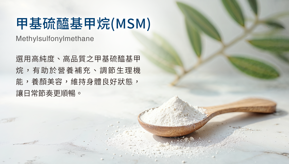 甲基硫醯基甲烷(MSM) 選用高純度、高品質之甲基硫醯基甲烷，有助於營養補充、調節生理機能，養顏美容，維持身體良好狀態，讓日常節奏更順暢。