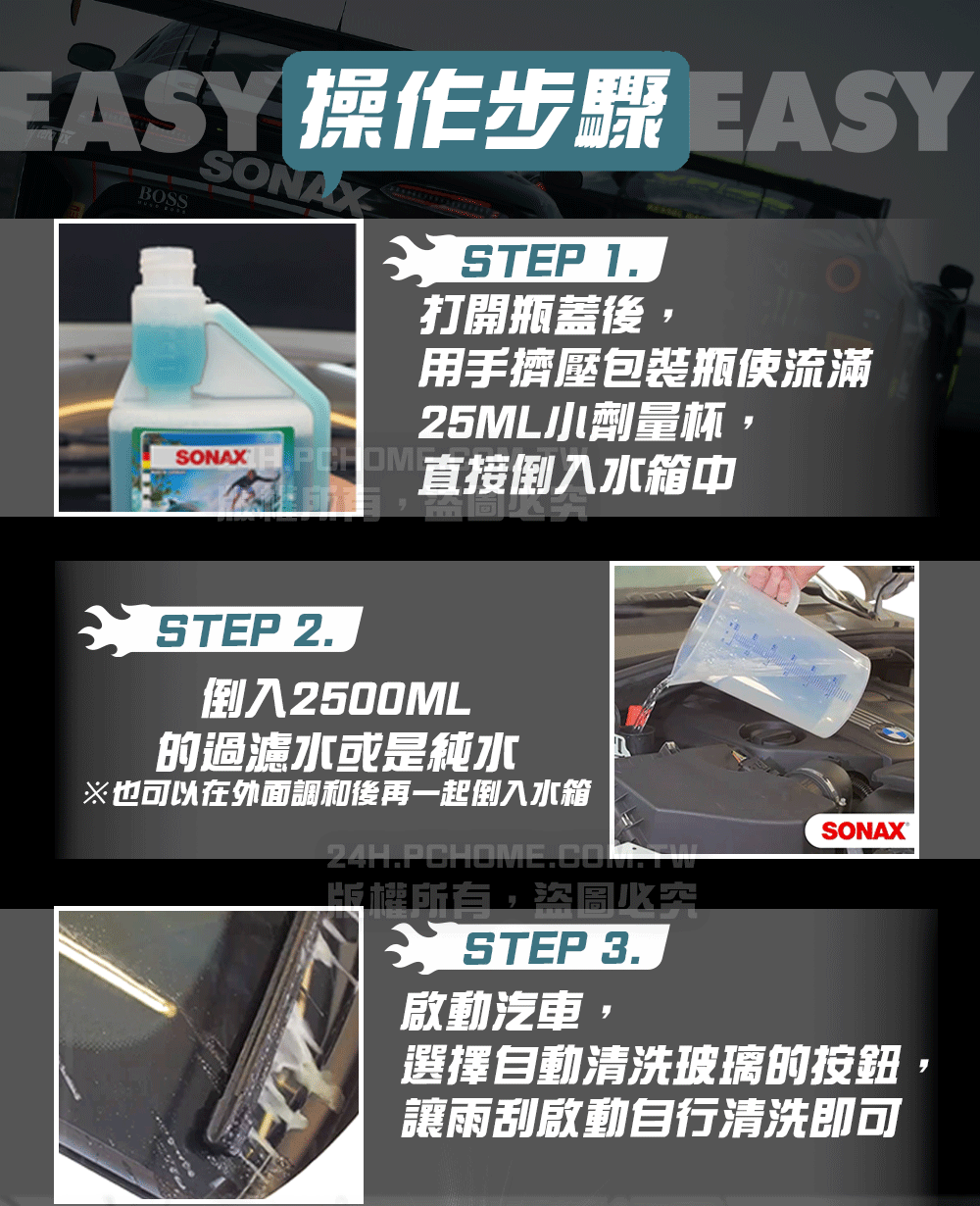 ESY 操作步驟 EASYBOSSSONSTEP 1.打開瓶蓋後,用手擠壓包裝瓶使流滿25ML劑量杯, 直接倒入水箱中STEP 2.倒入2500ML的過濾水或是純水※也可以在外面調和後再一起倒入水箱版權所有,A STEP 3.SONAX啟動汽車選擇自動清洗玻璃的按鈕讓雨刮啟動自行清洗即可