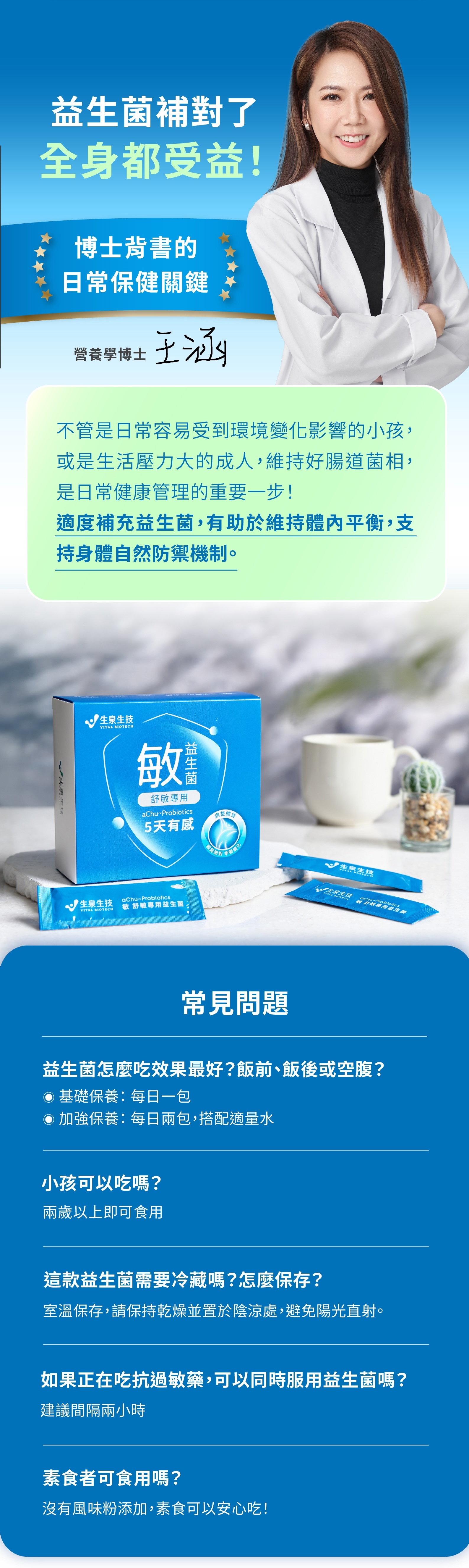 益生菌補對了，全身都受益。博士背書的日常保健關鍵。不管是日常容易受到環境變化影響的小孩，或是生活壓力大的成人，維持好腸道菌相，是日常健康管理的重要一步！適度補充益生菌，有助於維持體內平衡，支持身體自然防禦機制。