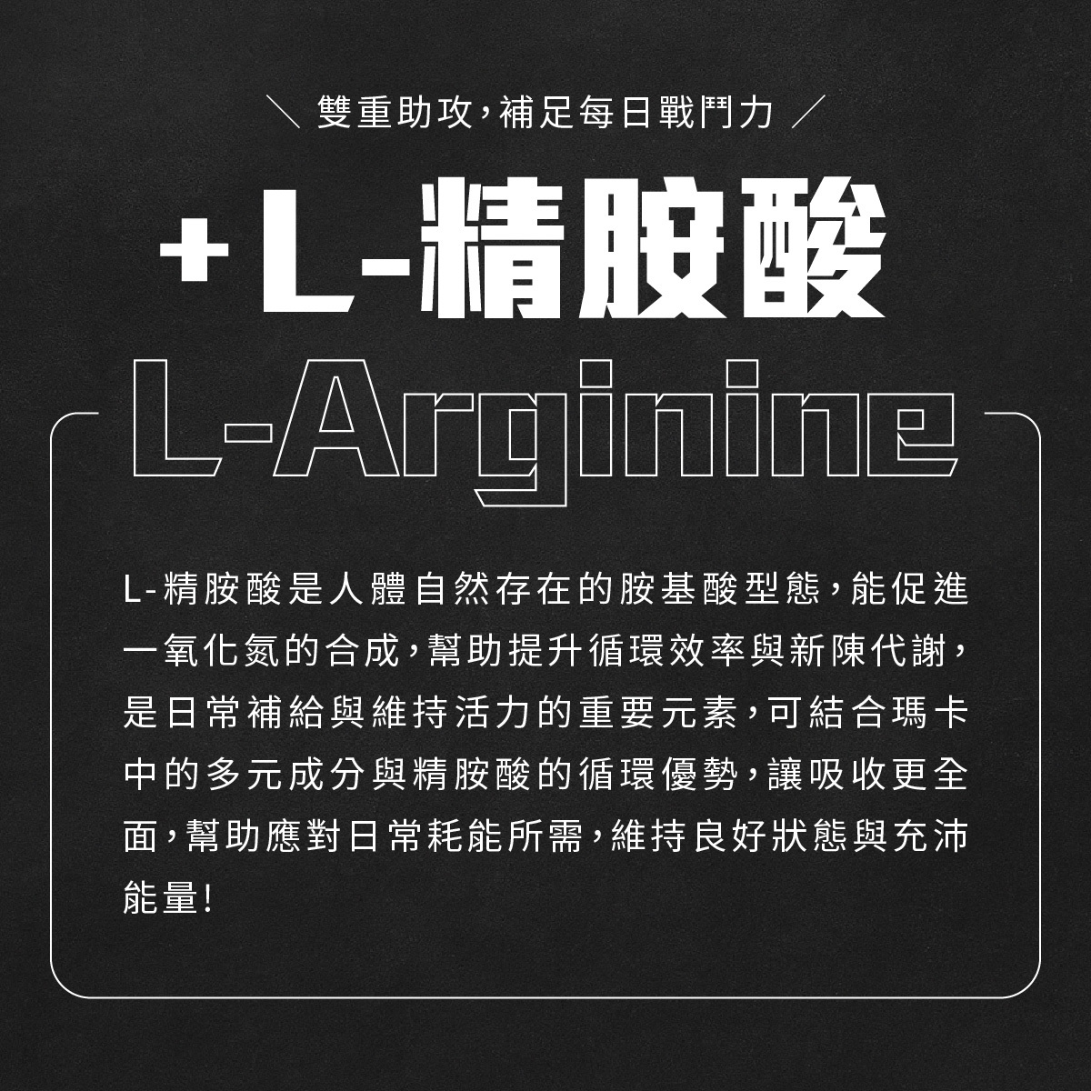 雙重助攻，補足每日戰鬥力，L-精胺酸是人體自然存在的胺基酸型態，能促進一氧化氮的合成，幫助提升循環效率與新陳代謝，是日常補給與維持活力的重要元素，可結合瑪卡中的多元成分與精胺酸的循環優勢，讓吸收更全面，幫助應對日常耗能所需，維持良好狀態與充沛能量!