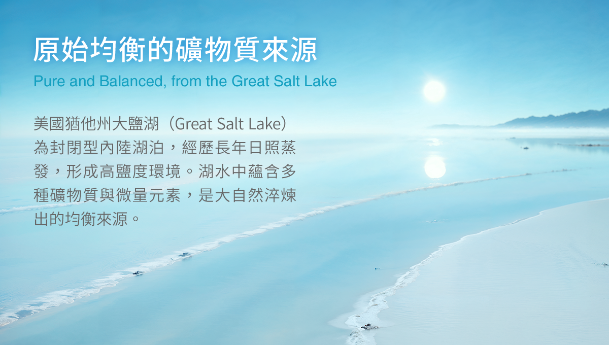 原始均衡的礦物質來源,美國猶他州大鹽湖(Great Salt Lake)為封閉型內陸湖泊,經歷長年日照蒸發,形成高鹽度環境。湖水中蘊含多種礦物質與微量元素,是大自然淬煉出的均衡來源