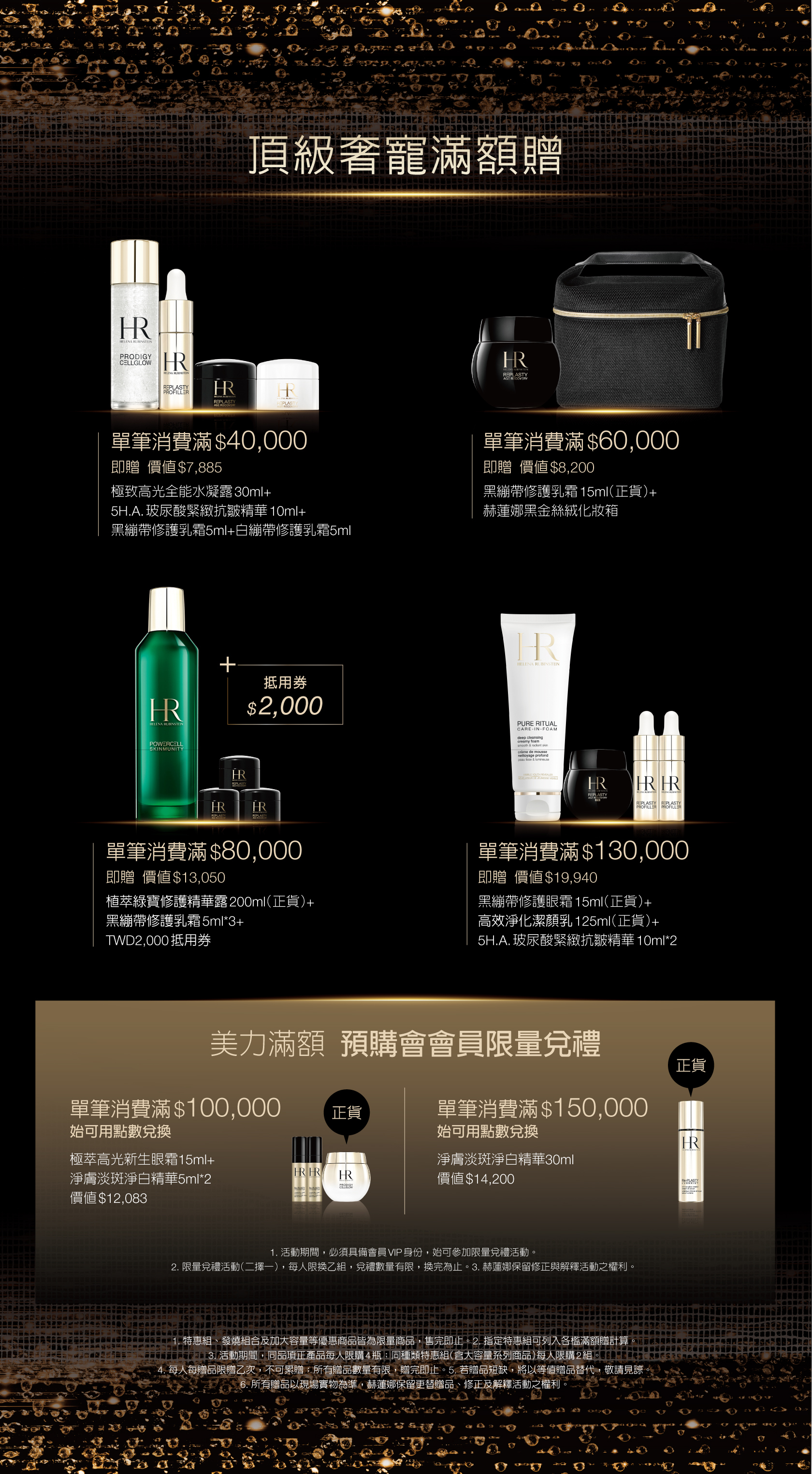 頂級奢寵滿額贈：1.單筆消費滿＄40,000即贈價值$7,885：極致高光全能水凝露30ml+5H.A.玻尿酸緊緻抗皺精華10ml+黑繃帶修護乳霜5ml+白繃帶修護乳霜5ml  2.單筆消費滿＄60,000即贈價值$8,200：黑繃帶修護乳霜15ml（正貨）+赫蓮娜黑金絲絨化妝箱  3.單筆消費滿＄80,000即贈價值$13,050：植萃綠寶修護精華露200ml（正貨）+黑繃帶修護乳霜5ml3+TWD2,000抵用券  4.單筆消費滿＄130,000即贈價值＄19,940：黑繃帶修護眼霜15ml（正貨）+高效淨化潔顏乳125ml（正貨）＋5H.A. 玻尿酸緊緻抗皺精華10ml*2  美力滿額預購會會員限量兌禮：1.單筆消費滿＄100,000始可用點數兌換：極萃高光新生眼霜15ml+淨膚淡斑淨白精華5ml*2（價值＄12,083）  2.單筆消費滿＄150,000始可用點數兌換：淨膚淡斑淨白精華30ml（價值＄14,200）
            *活動期間，必須具備會員VP身份，始可參加限量兌禮活動 *限量兌禮活動（二擇一），每人限換乙組，兌禮數量有限，換完為止 *赫蓮娜保留修正與解釋活動之權利 *特惠組、發燒組合及加大容量等優惠商品皆為限量商品，售完即止 *指定特惠組可列入各檻滿額贈計算  *活動期間，同品項正產品每人限購4瓶日同種類特惠組（含大容量系列商品）每人限購2組 *每人每贈品限贈乙次，不可累贈，所有贈品數量有限，贈完即止  *若贈品短缺，將以等值贈品替代，敬請見諒  *所有贈品以現場實物為準。赫蓮娜保留更替贈品、修正及解釋活動之權利。