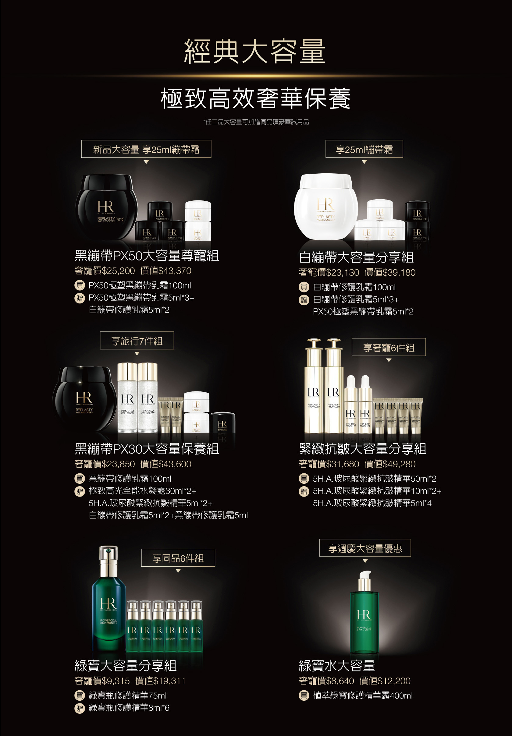 經典大容量 極致高效奢華保養（*任二品大容量可加贈同品項豪華試用品）
            1.黑繃帶PX50大容量尊寵組：奢寵價$25,200（價值$43,370），買PX50極塑黑繃帶乳霜100ml，贈PX50極塑黑繃帶乳霜5ml*3+白繃帶修護乳霜5ml*2
            2.白繃帶大容量分享組：奢寵價$23,130（價值$39,180），買白繃帶修護乳霜100ml，贈白繃帶修護乳霜5ml*3+PX50極塑黑繃帶乳霜5ml*2
            3.黑繃帶PX30大容量保養組：奢寵價$23,850（價值$43,600），買黑繃帶修護乳霜100ml，贈極致高光全能水凝露30ml*2+5H.A.玻尿酸緊緻抗皺精華5ml*2+白繃帶修護乳霜5ml2+黑繃帶修護乳霜5ml
            4.緊緻抗皺大容量分享組：奢寵價$31,680（價值$49,280），買5H.A.玻尿酸緊緻抗皺精華50ml*2，贈5H.A.玻尿酸緊緻抗皺精華10ml*2+5H.A.玻尿酸緊緻抗皺精華5ml*4
            5.綠寶大容量分享組：奢寵價$9,315（價值$19,311），買綠寶瓶修護精華75ml，贈綠賈瓶修謢精華8ml6
            6.綠寶水大容量：奢寵價$8,640（價值$12,200），買植萃繰寶修護精華露400ml