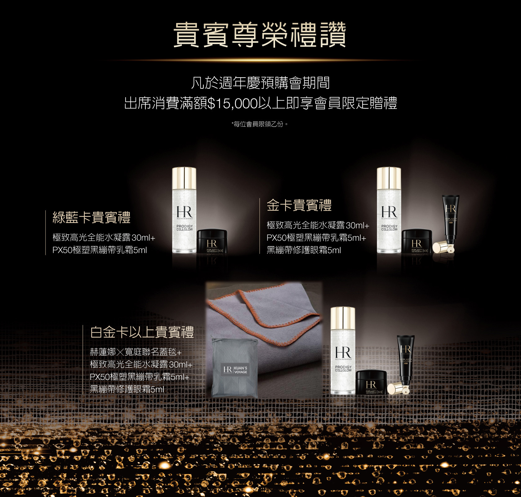 貴賓尊榮禮讚：凡於週年慶預購會期間，出席消費滿額$15,000以上即享會員限定贈禮（*每位會員限領乙份。） 1.綠藍卡貴賓禮：極致高光全能水凝露30ml+PX50極塑黑繃帶乳霜5ml  2.金卡貴賓禮：極致高光全能水凝露30ml+PX50極塑黑繃帶乳霜5ml+黑繃帶修護眼箱5ml  3.白金卡以上貴賓禮：赫蓮娜乂寬庭聯名蓋毯+極致高光全能水凝露30ml+PX50極塑黑繃帶乳箱5ml+黑繃帶修護眼霜5ml