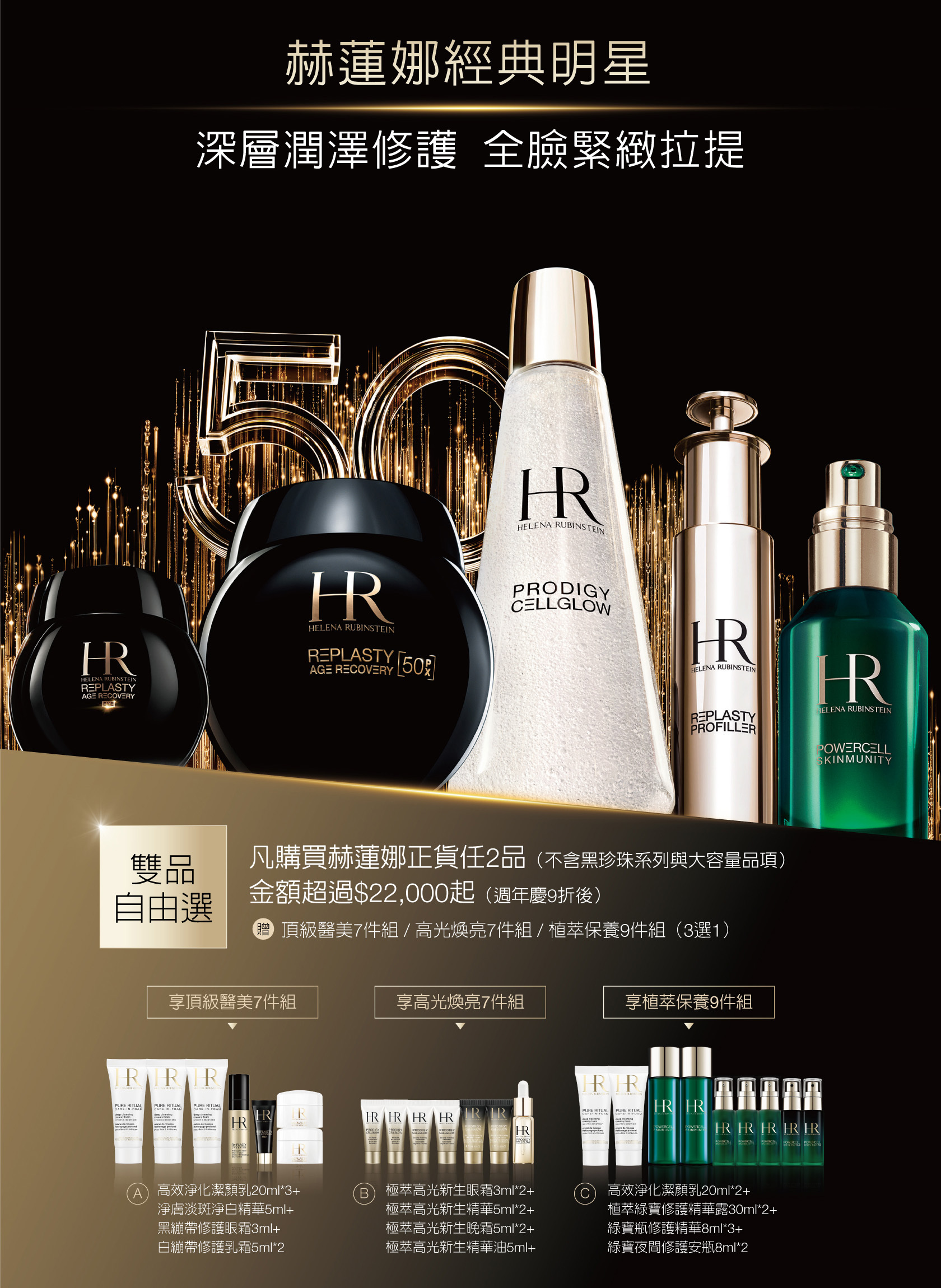 赫蓮娜經典明星 深層潤澤修護全臉緊緻拉提：雙品自由選 凡購買赫蓮娜正貨任2品（不含黑珍珠采列與大容量品項），金額超過$22,000起（週年慶9折後），贈頂級醫美7件組/高光煥亮7件組/植萃保養9件組（3選1） 1.享頂級醫美7件組：高效淨化潔顏乳20ml*3+淨膚淡斑淨白精華5ml+黑繃帶修護眼霜3ml+白繃帶修護乳箱5ml*2  2.享高光煥亮7件組：極萃高光新生眼霜3ml*2+極萃高光新生精華5ml*2+極萃高光新生晚霜5ml*2+極萃高光新生精華油5ml 3.享植萃保養9件組：高效淨化潔顏乳20ml*2+植萃綠寶修護精華露30ml*2+綠寶瓶修護精華8ml*3+綠寶夜問修護安瓶8ml*2  *每人限購乙組 *此特惠組數量有限，售完為止