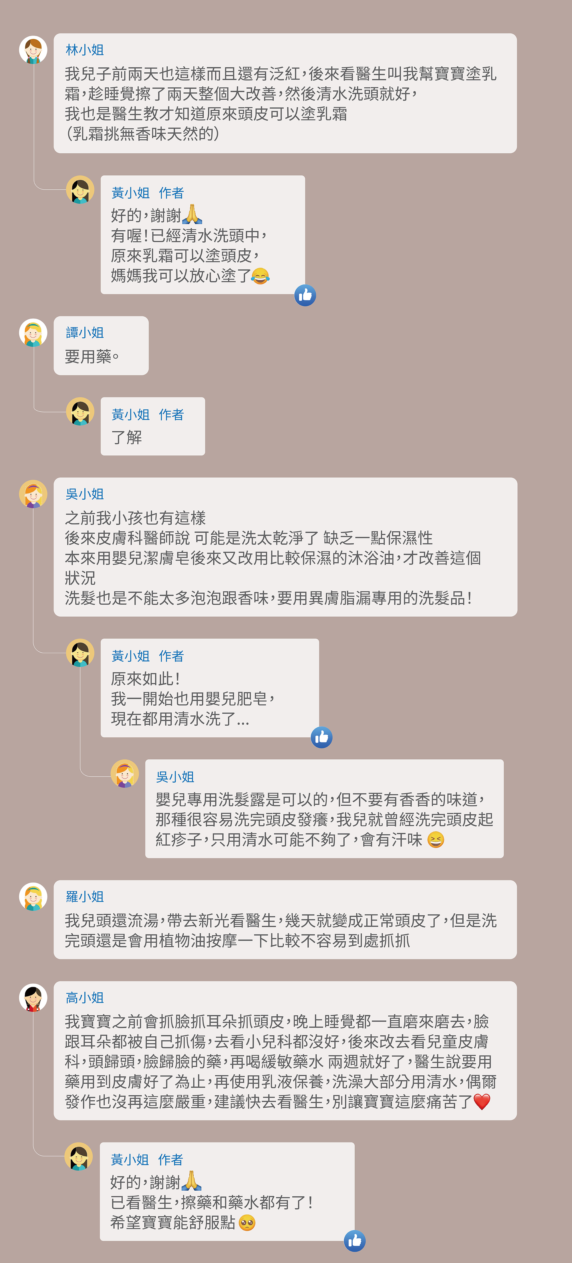 A1:我兒子前兩天也這樣而且還有泛紅，後來看醫生叫我幫寶寶塗乳霜，趁睡覺擦了兩天整個大改善，然後清水洗頭就好， 我也是醫生教才知道原來頭皮可以塗乳霜 （乳霜挑無香味天然的） A1-1:好的，謝謝 有喔！已經清水洗頭中， 原來乳霜可以塗頭皮， 媽媽我可以放心塗了 A2:要用藥。 A2-1:了解 A3:之前我小孩也有這樣 後來皮膚科醫師說 可能是洗太乾淨了 缺乏一點保濕性 本來用嬰兒潔膚皂，後來又改用比較保濕的沐浴油，才改善這個狀況 洗髮也是不能太多泡泡跟香味，要用異膚脂漏專用的洗髮品。 A3-1:原來如此！ 我一開始也用嬰兒肥皂， 現在都用清水洗了... A3-2:嬰兒專用洗髮露是可以的，但不要有香香的味道，那種很容易洗完頭皮發癢，我兒就曾經洗完頭皮起紅疹子，只用清水可能不夠了，會有汗味 A4:我兒頭還流湯，帶去新光看醫生，幾天就變成正常頭皮了，但是洗完頭還是會用植物油按摩一下比較不容易到處抓抓。 A5:我寶寶之前會抓臉抓耳朵抓頭皮，晚上睡覺都一直磨來磨去，臉跟耳朵都被自己抓傷，去看小兒科都沒好，後來改去看兒童皮膚科，頭歸頭，臉歸臉的藥，再喝緩敏藥水 兩週就好了，醫生說要用藥用到皮膚好了為止，再使用乳液保養，洗澡大部分用清水，偶爾發作也沒再這麼嚴重，建議快去看醫生，別讓寶寶這麼痛苦了 A5-1:好的，謝謝 已看醫生，擦藥和藥水都有了！ 希望寶寶能舒服點