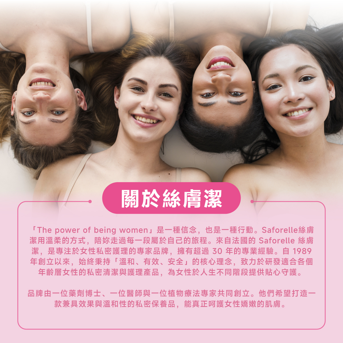 絲膚潔是專注於私密護理的專家品牌，擁有超過30年的專業經驗，秉持「溫和、有效、安全」的核心理念，致力於研發適合各個年齡層的私密清潔與護理產品。