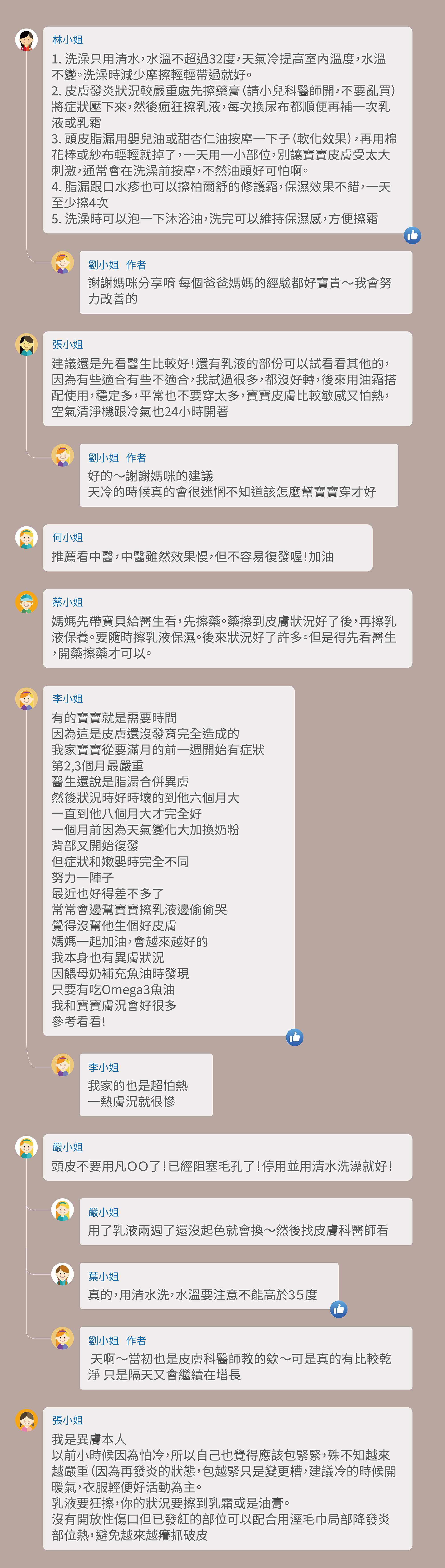 A1:1.洗澡只用清水，水溫不超過32度，天氣冷提高室內溫度，水溫不變。洗澡時減少摩擦輕輕帶過就好。 2. 皮膚發炎狀況較嚴重處先擦藥膏（請小兒科醫師開，不要亂買）將症狀壓下來，然後瘋狂擦乳液，每次換尿布都順便再補一次乳液或乳霜 3. 頭皮脂漏用嬰兒油或甜杏仁油按摩一下子（軟化效果），再用棉花棒或紗布輕輕就掉了，一天用一小部位，別讓寶寶皮膚受太大刺激，通常會在洗澡前按摩，不然油頭好可怕啊。 4. 脂漏跟口水疹也可以擦柏爾舒的修護霜，保濕效果不錯，一天至少擦4次 5. 洗澡時可以泡一下沐浴油，洗完可以維持保濕感，方便擦霜。 A1-1:謝謝媽咪分享唷 每個爸爸媽媽的經驗都好寶貴～我會努力改善的 A2:建議還是先看醫生比較好！還有乳液的部份可以試看看其他的，因為有些適合有些不適合，我試過很多，都沒好轉，後來用油霜搭配使用，穩定多，平常也不要穿太多，寶寶皮膚比較敏感又怕熱，空氣清淨機跟冷氣也24小時開著 A2-1:好的～謝謝媽咪的建議 天冷的時候真的會很迷惘不知道該怎麼幫寶寶穿才好 A3:推薦看中醫，中醫雖然效果慢，但不容易復發喔！加油 A4:媽媽先帶寶貝給醫生看，先擦藥。藥擦到皮膚狀況好了後，再擦乳液保養。要隨時擦乳液保濕。後來狀況好了許多。但是得先看醫生，開藥擦藥才可以。 A5:有的寶寶就是需要時間 因為這是皮膚還沒發育完全造成的 我家寶寶從要滿月的前一週開始有症狀 第2,3個月最嚴重 醫生還說是脂漏合併異膚 然後狀況時好時壞的到他六個月大 一直到他八個月大才完全好 一個月前因為天氣變化大加換奶粉 背部又開始復發 但症狀和嫩嬰時完全不同 努力一陣子 最近也好得差不多了 常常會邊幫寶寶擦乳液邊偷偷哭 覺得沒幫他生個好皮膚 媽媽一起加油，會越來越好的 我本身也有異膚狀況 因餵母奶補充魚油時發現 只要有吃Omega3魚油 我和寶寶膚況會好很多 參考看看! A5-1:我家的也是超怕熱 一熱膚況就很慘 A6:頭皮不要用凡ＯＯ了！已經阻塞毛孔了！停用並用清水洗澡就好！ A6-1:用了乳液兩週了還沒起色就會換～然後找皮膚科醫師看 A6-2:真的，用清水洗，水溫要注意不能高於35度 A6-3: 天啊～當初也是皮膚科醫師教的欸～可是真的有比較乾淨 只是隔天又會繼續在增長 A7:我是異膚本人 以前小時候因為怕冷，所以自己也覺得應該包緊緊，殊不知越來越嚴重（因為再發炎的狀態，包越緊只是變更糟，建議冷的時候開暖氣，衣服輕便好活動為主。 乳液要狂擦，你的狀況要擦到乳霜或是油膏。 沒有開放性傷口但已發紅的部位可以配合用溼毛巾局部降發炎部位熱，避免越來越癢抓破皮