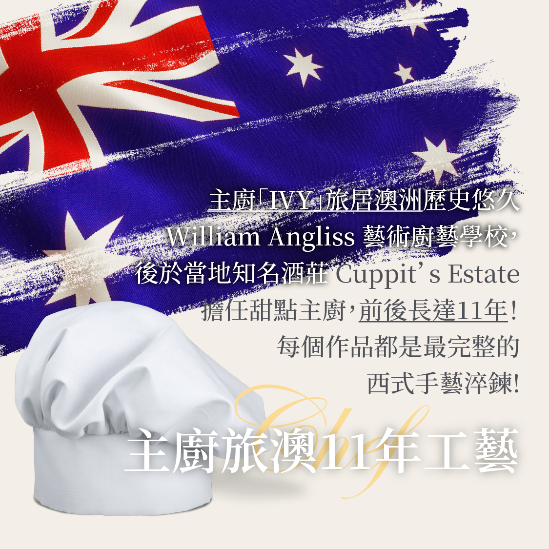 主廚「IVY」旅居澳洲歷史悠久的 William Angliss 藝術廚藝學校,後於當地知名酒莊Cuppit’s Estate 擔任甜點主廚,前後長達11年!每個作品都是最完整的西式手藝淬鍊