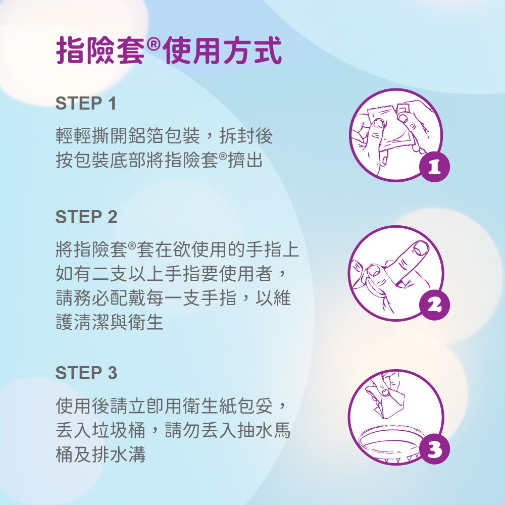 指險套使用方式STEP 1輕輕撕開鋁箔包裝,拆封後按包裝底部將指險套®擠出STEP 2將指險套®套在欲使用的手指上如有二支以上手指要使用者,務必配戴每一支手指,以維護清潔與衛生2STEP 3使用後請用衛生紙包妥,丟入垃圾桶,請勿丟入抽水馬桶及排水溝3